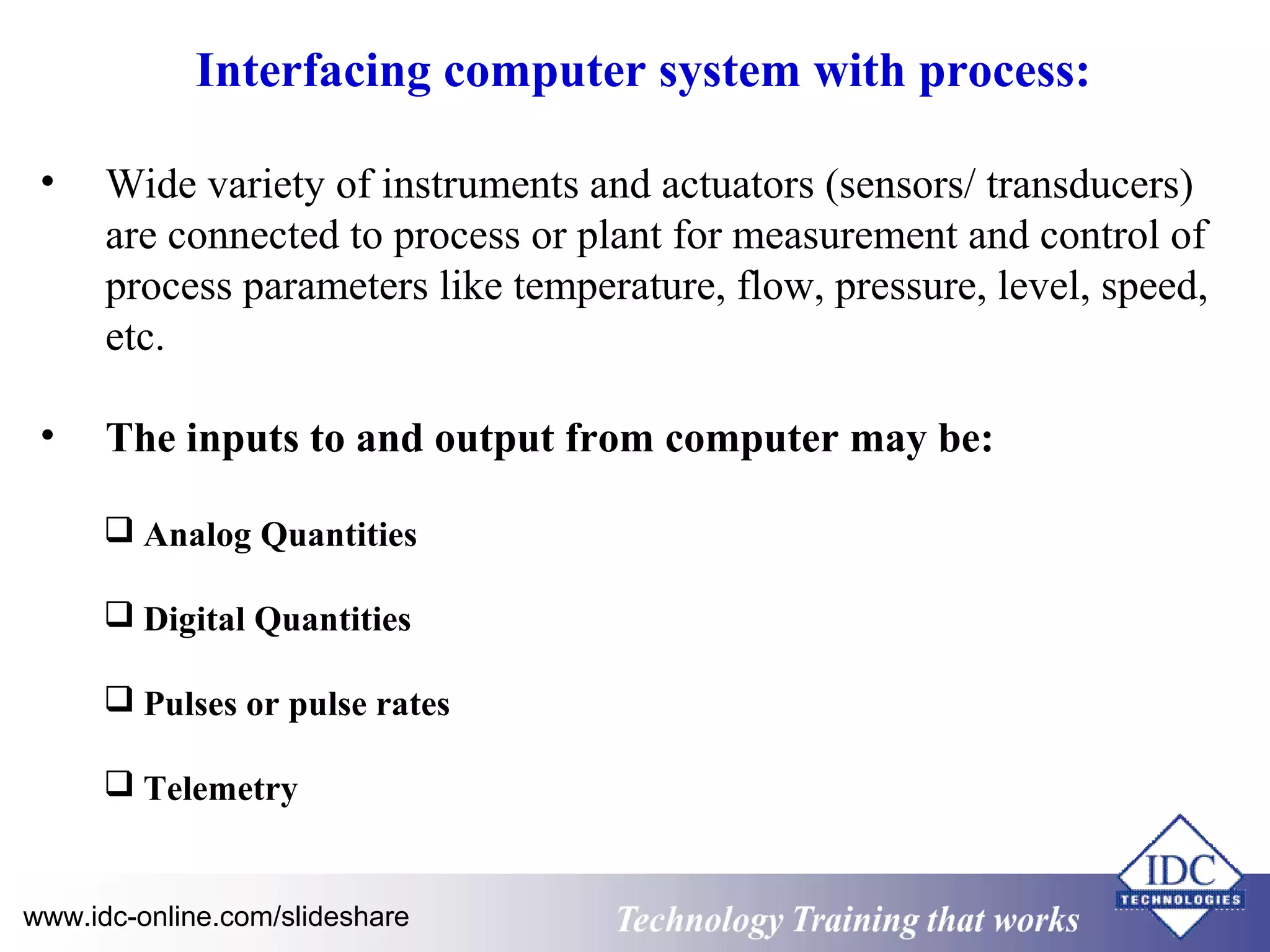 Interfacing computer system with process: 
• Wide variety of instruments and actuators (sensors/ transducers) 
are connected to process or plant for measurement and control of 
process parameters like temperature, flow, pressure, level, speed, 
etc. 
• The inputs to and output from computer may be: 
 Analog Quantities 
 Digital Quantities 
 Pulses or pulse rates 
 Telemetry 
www.idc-online.com/slideshare Technology TTrraaiinniinngg tthhaatt WWoorrkkss 
 