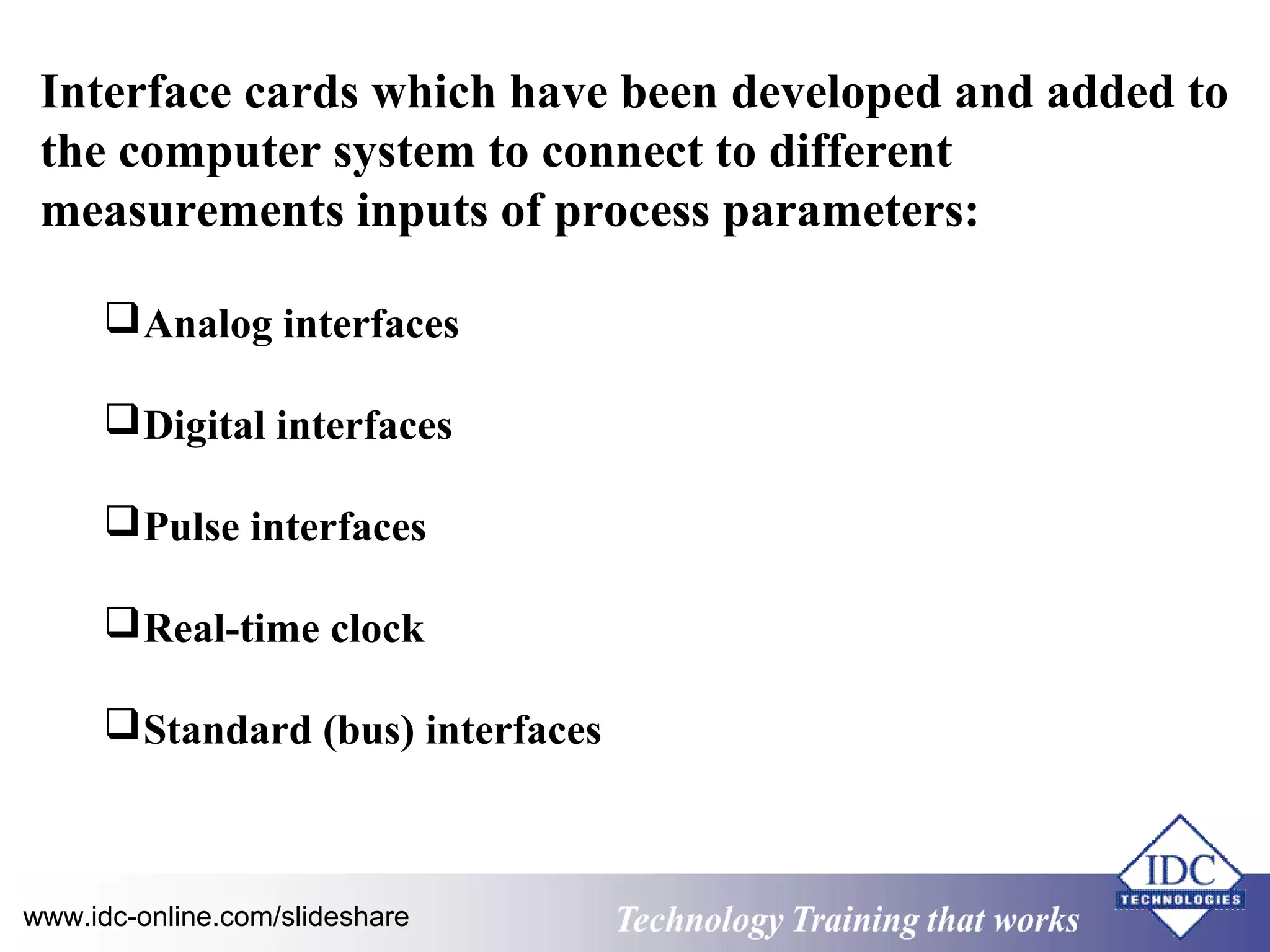 Interface cards which have been developed and added to 
the computer system to connect to different 
measurements inputs of process parameters: 
Analog interfaces 
Digital interfaces 
Pulse interfaces 
Real-time clock 
Standard (bus) interfaces 
www.idc-online.com/slideshare Technology TTrraaiinniinngg tthhaatt WWoorrkkss 
 