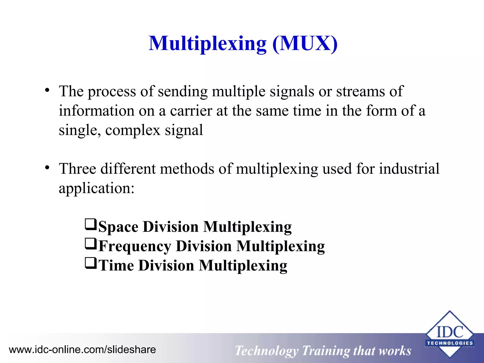 Multiplexing (MUX) 
• The process of sending multiple signals or streams of 
information on a carrier at the same time in the form of a 
single, complex signal 
• Three different methods of multiplexing used for industrial 
application: 
Space Division Multiplexing 
Frequency Division Multiplexing 
Time Division Multiplexing 
www.idc-online.com/slideshare Technology TTrraaiinniinngg tthhaatt WWoorrkkss 
 