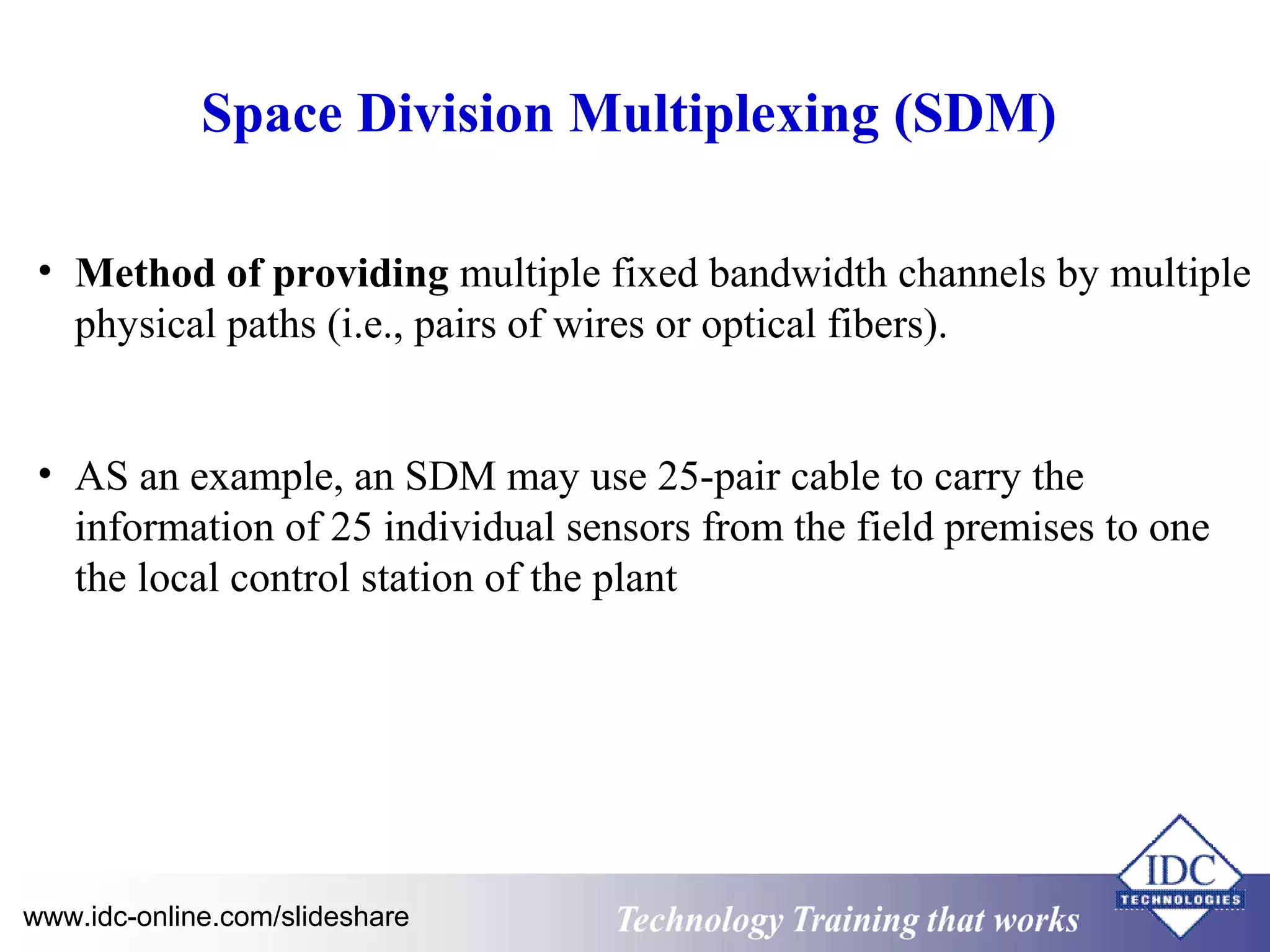 Space Division Multiplexing (SDM) 
• Method of providing multiple fixed bandwidth channels by multiple 
physical paths (i.e., pairs of wires or optical fibers). 
• AS an example, an SDM may use 25-pair cable to carry the 
information of 25 individual sensors from the field premises to one 
the local control station of the plant 
www.idc-online.com/slideshare Technology TTrraaiinniinngg tthhaatt WWoorrkkss 
 