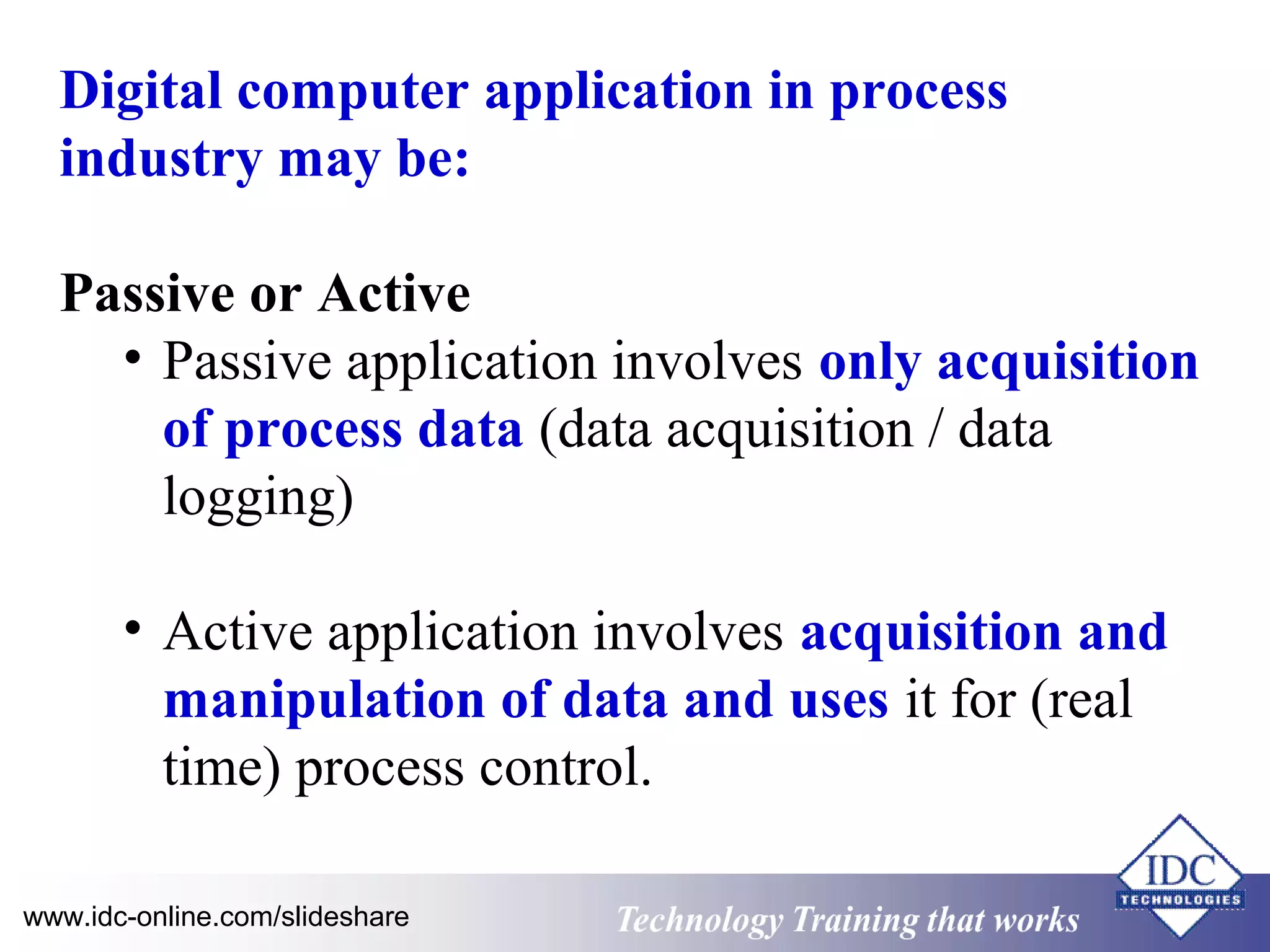 Digital computer application in process 
industry may be: 
Passive or Active 
• Passive application involves only acquisition 
of process data (data acquisition / data 
logging) 
• Active application involves acquisition and 
manipulation of data and uses it for (real 
time) process control. 
www.idc-online.com/slideshare Technology TTrraaiinniinngg tthhaatt WWoorrkkss 
 
