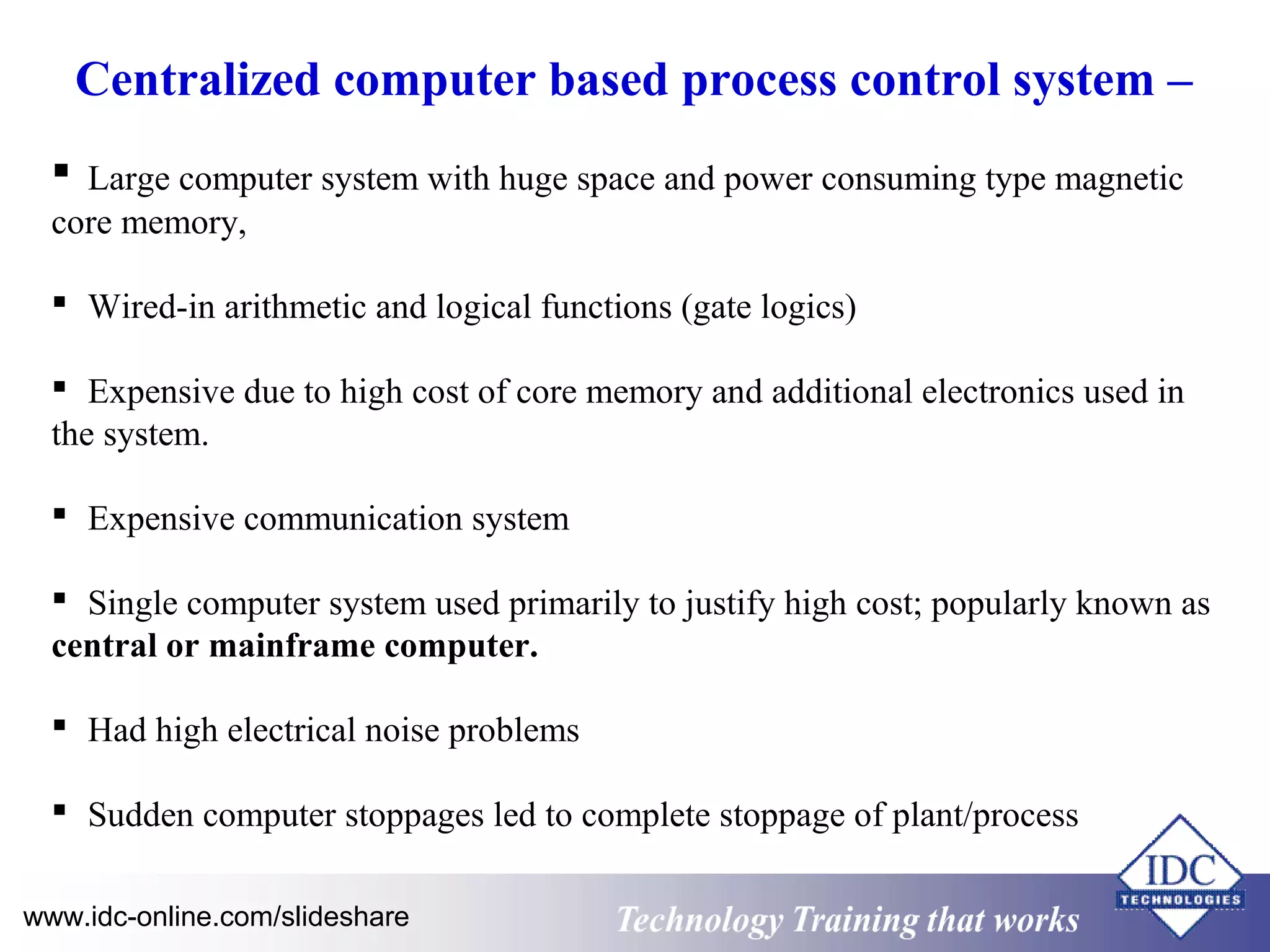 Centralized computer based process control system – 
 Large computer system with huge space and power consuming type magnetic 
core memory, 
 Wired-in arithmetic and logical functions (gate logics) 
 Expensive due to high cost of core memory and additional electronics used in 
the system. 
 Expensive communication system 
 Single computer system used primarily to justify high cost; popularly known as 
central or mainframe computer. 
 Had high electrical noise problems 
 Sudden computer stoppages led to complete stoppage of plant/process 
www.idc-online.com/slideshare Technology TTrraaiinniinngg tthhaatt WWoorrkkss 
 