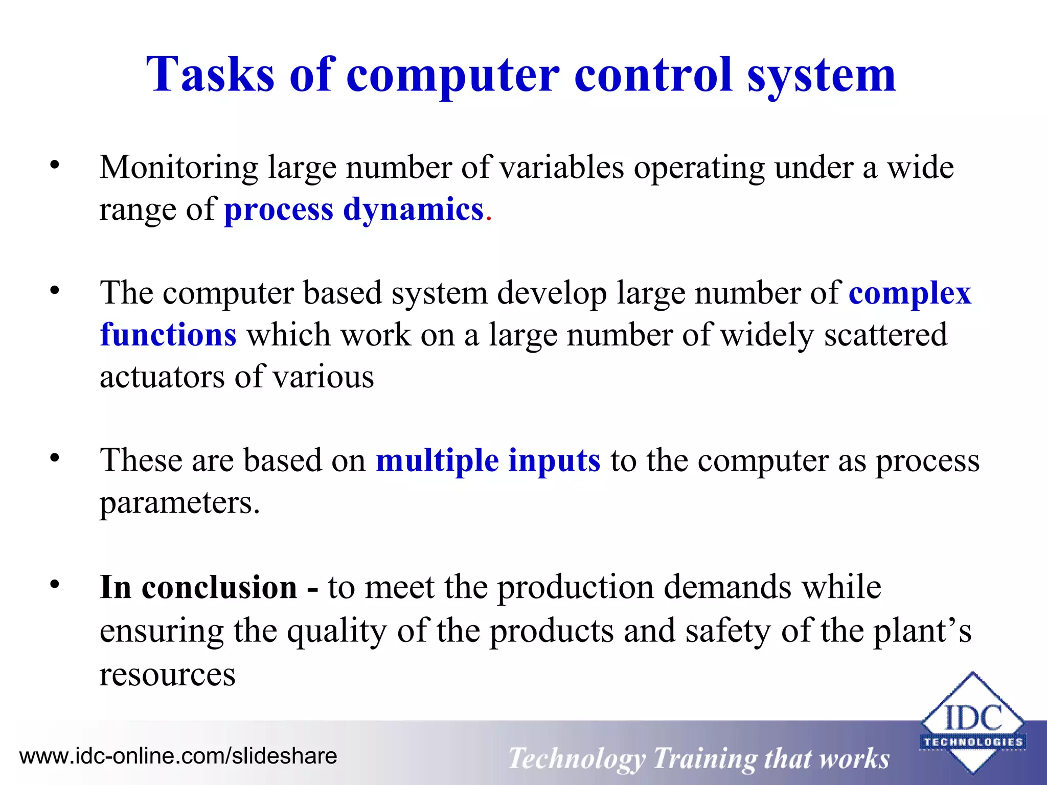 Tasks of computer control system 
• Monitoring large number of variables operating under a wide 
range of process dynamics. 
• The computer based system develop large number of complex 
functions which work on a large number of widely scattered 
actuators of various 
• These are based on multiple inputs to the computer as process 
parameters. 
• In conclusion - to meet the production demands while 
ensuring the quality of the products and safety of the plant’s 
resources 
www.idc-online.com/slideshare Technology TTrraaiinniinngg tthhaatt WWoorrkkss 
 