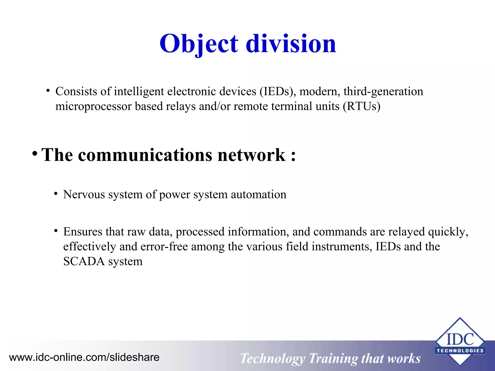 Object division 
• Consists of intelligent electronic devices (IEDs), modern, third-generation 
microprocessor based relays and/or remote terminal units (RTUs) 
•The communications network : 
• Nervous system of power system automation 
• Ensures that raw data, processed information, and commands are relayed quickly, 
effectively and error-free among the various field instruments, IEDs and the 
SCADA system 
Technology www.idc-online.com/slideshare Technology T Trraainininingg t hthaat tW Woorrkkss 
 