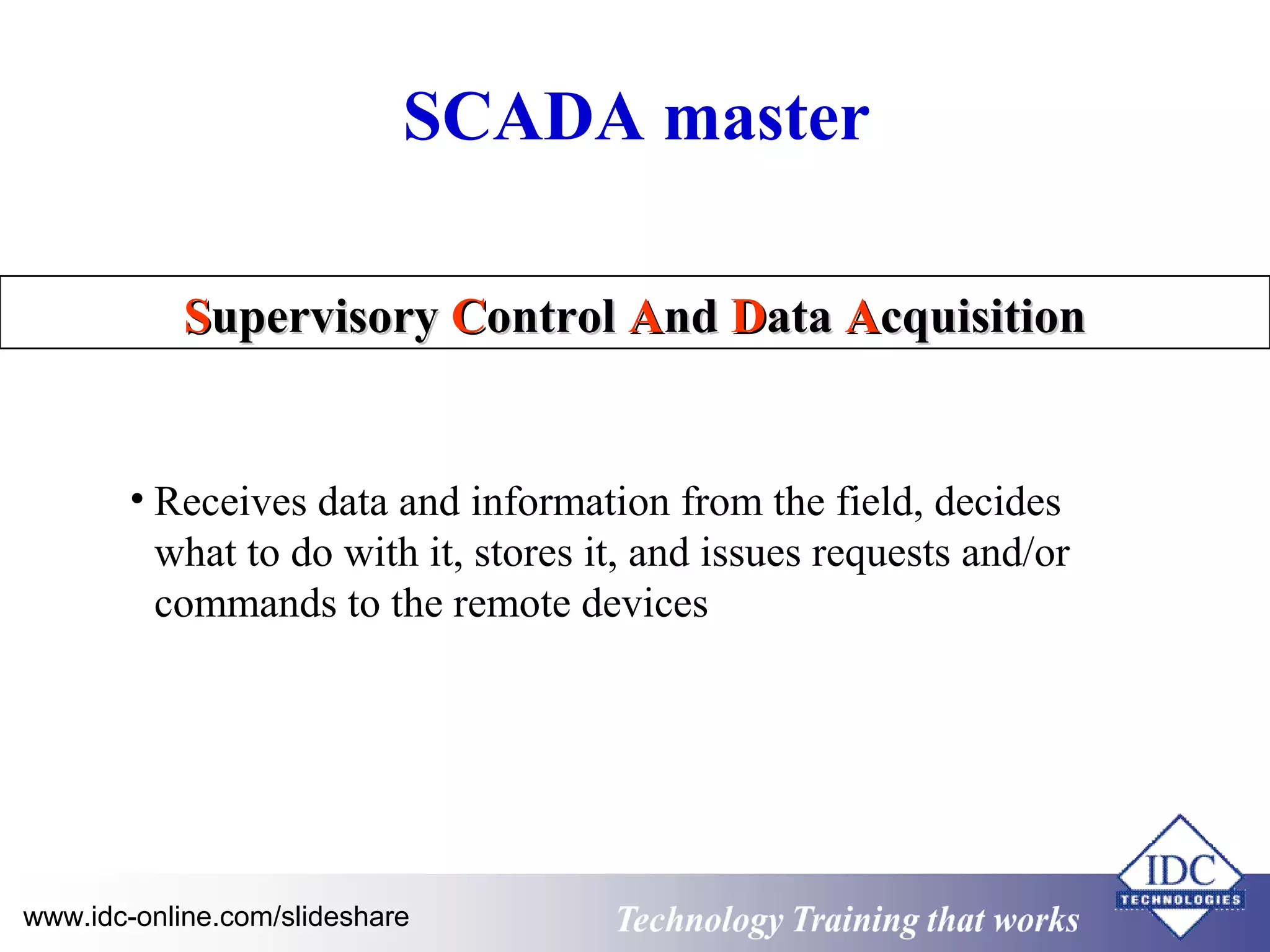 SCADA master 
SSuuppeerrvviissoorryy CCoonnttrrooll AAnndd DDaattaa AAccqquuiissiittiioonn 
• Receives data and information from the field, decides 
what to do with it, stores it, and issues requests and/or 
commands to the remote devices 
Technology www.idc-online.com/slideshare Technology T Trraainininingg t hthaat tW Woorrkkss 
 
