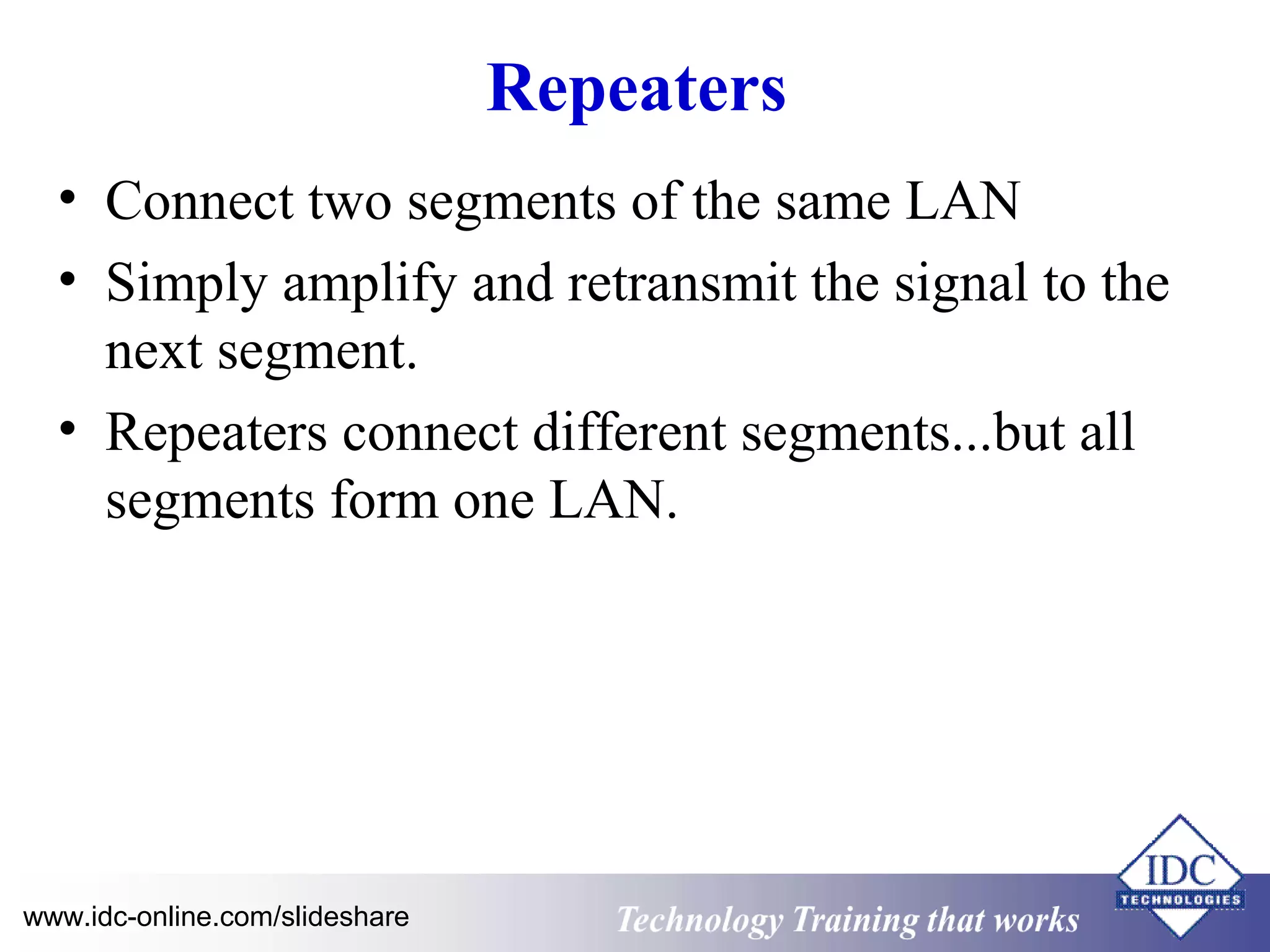 Repeaters 
• Connect two segments of the same LAN 
• Simply amplify and retransmit the signal to the 
next segment. 
• Repeaters connect different segments...but all 
segments form one LAN. 
Technology www.idc-online.com/slideshare Technology T Trraainininingg t hthaat tW Woorrkkss 
 