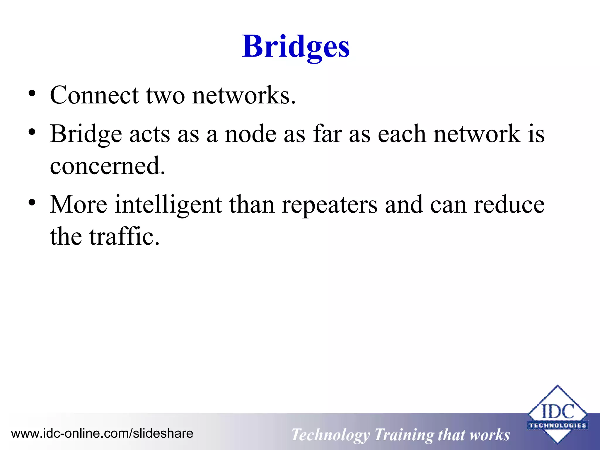 Bridges 
• Connect two networks. 
• Bridge acts as a node as far as each network is 
concerned. 
• More intelligent than repeaters and can reduce 
the traffic. 
Technology www.idc-online.com/slideshare Technology T Trraainininingg t hthaat tW Woorrkkss 
 