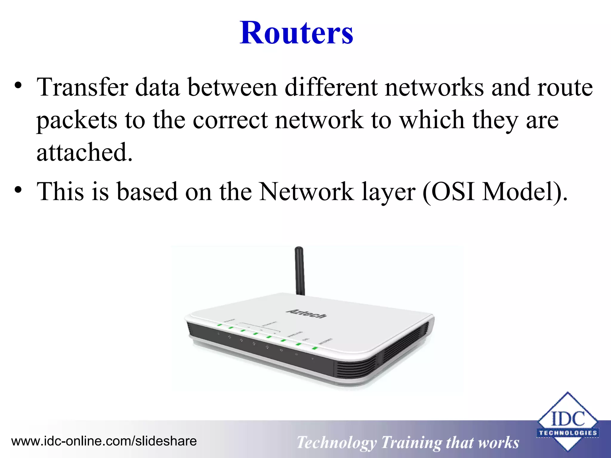 Routers 
• Transfer data between different networks and route 
packets to the correct network to which they are 
attached. 
• This is based on the Network layer (OSI Model). 
Technology www.idc-online.com/slideshare Technology T Trraainininingg t hthaat tW Woorrkkss 
 