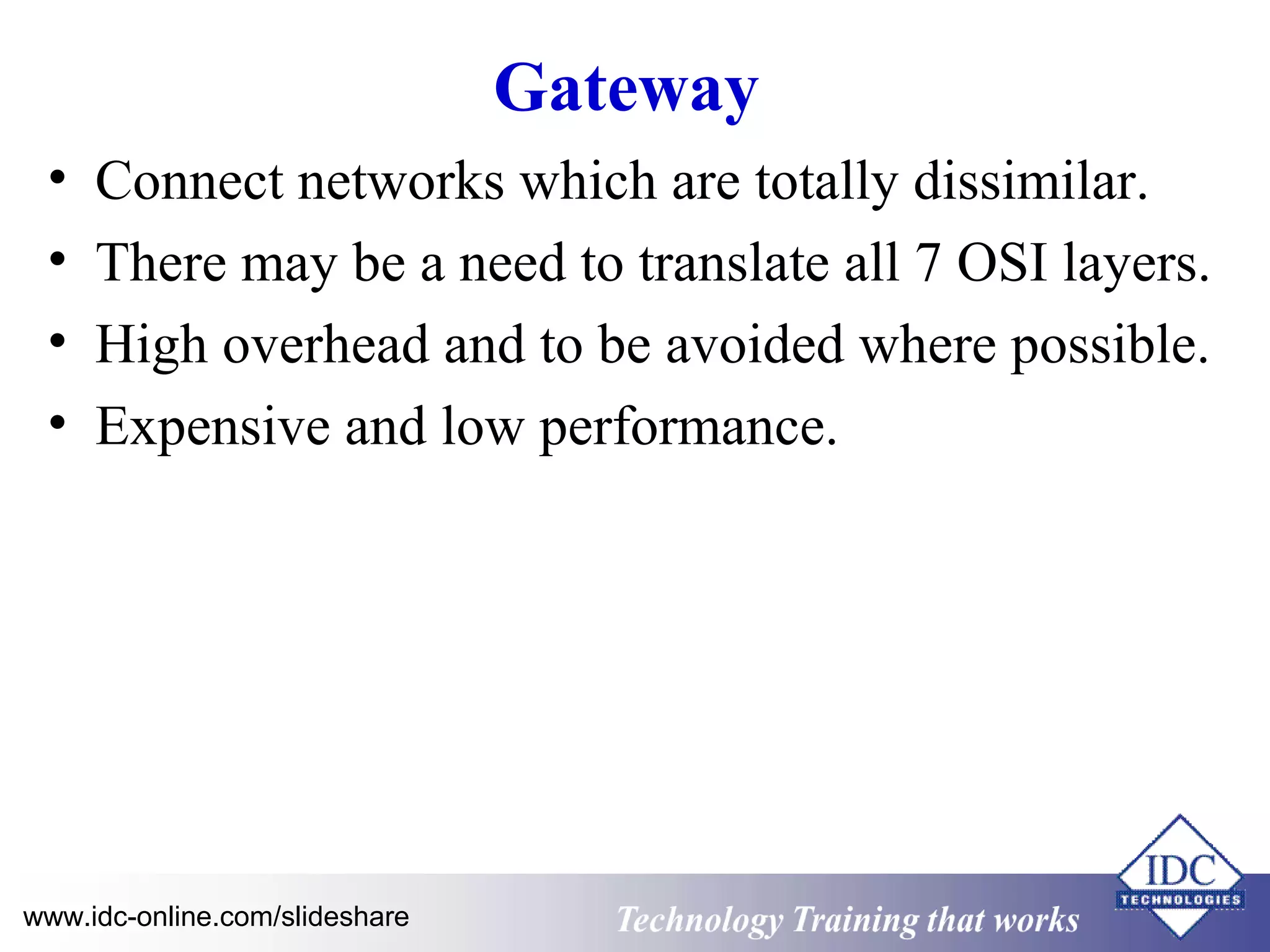Gateway 
• Connect networks which are totally dissimilar. 
• There may be a need to translate all 7 OSI layers. 
• High overhead and to be avoided where possible. 
• Expensive and low performance. 
Technology www.idc-online.com/slideshare Technology T Trraainininingg t hthaat tW Woorrkkss 
 