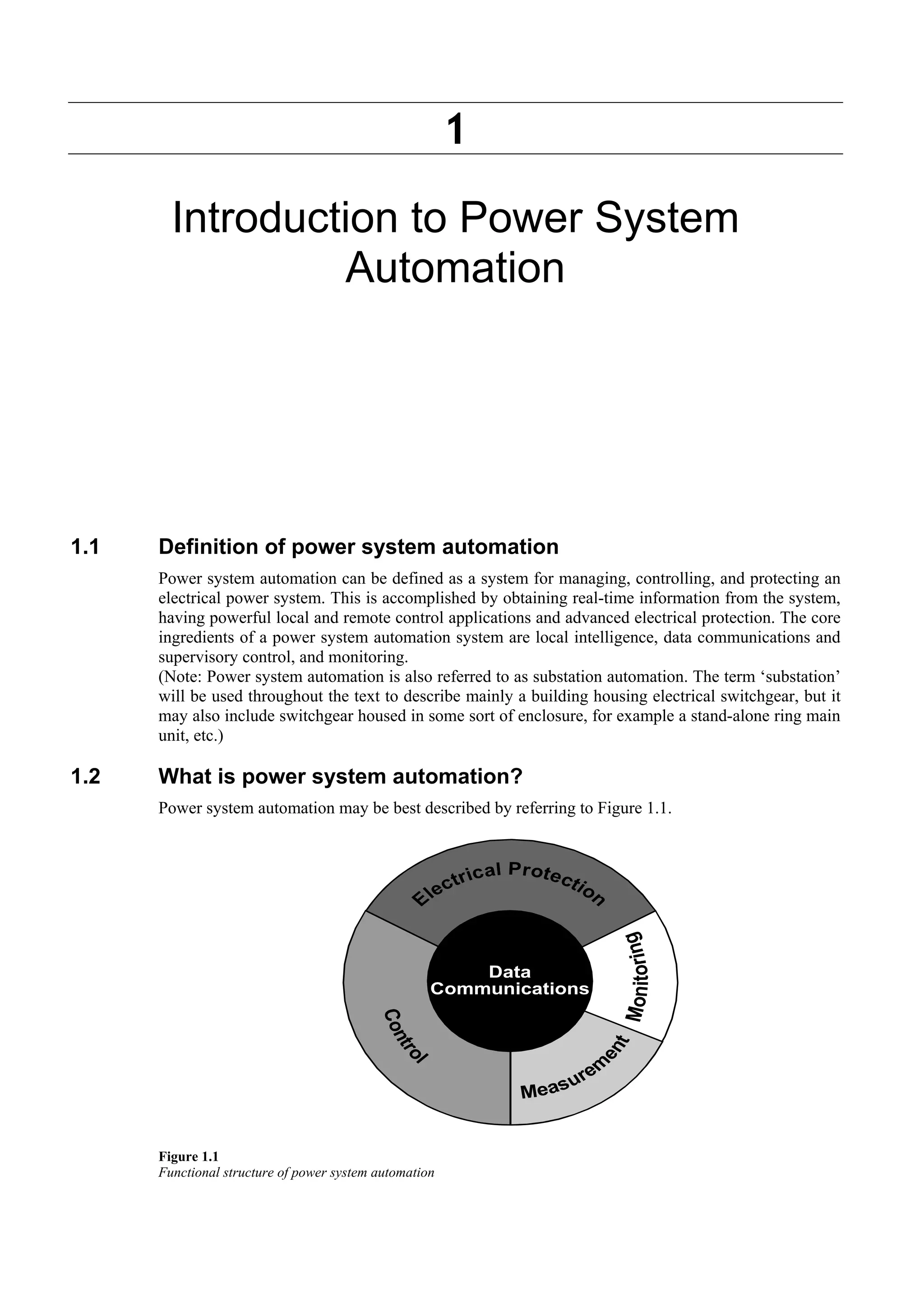 1 
Introduction to Power System 
Automation 
1.1 Definition of power system automation 
Power system automation can be defined as a system for managing, controlling, and protecting an 
electrical power system. This is accomplished by obtaining real-time information from the system, 
having powerful local and remote control applications and advanced electrical protection. The core 
ingredients of a power system automation system are local intelligence, data communications and 
supervisory control, and monitoring. 
(Note: Power system automation is also referred to as substation automation. The term ‘substation’ 
will be used throughout the text to describe mainly a building housing electrical switchgear, but it 
may also include switchgear housed in some sort of enclosure, for example a stand-alone ring main 
unit, etc.) 
1.2 What is power system automation? 
Power system automation may be best described by referring to Figure 1.1. 
Figure 1.1 
Functional structure of power system automation 
 