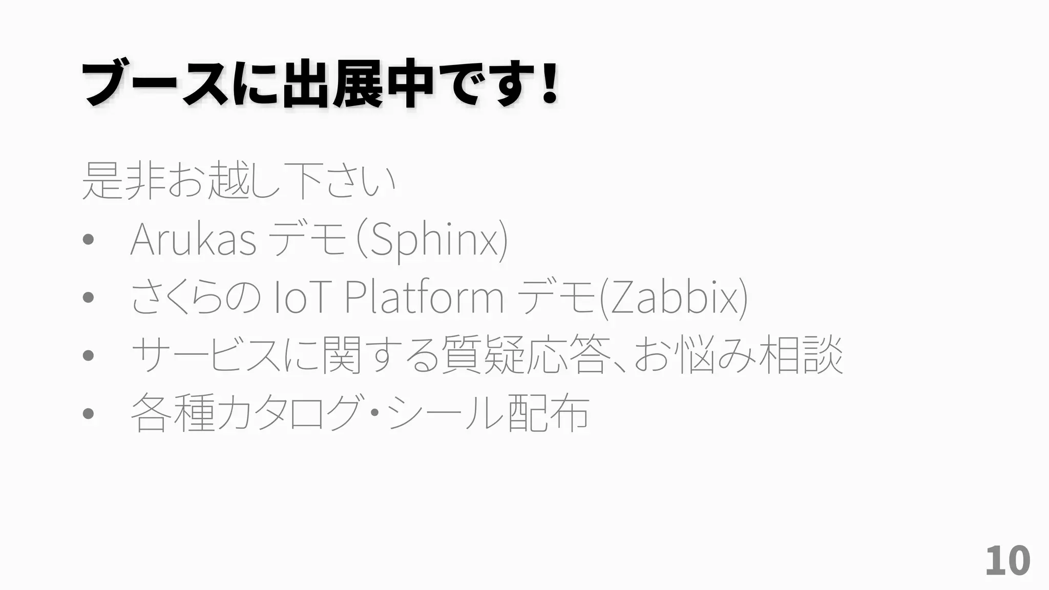 ブースに出展中です！
是非お越し下さい
• Arukas デモ（Sphinx)
• さくらの IoT Platform デモ(Zabbix)
• サービスに関する質疑応答、お悩み相談
• 各種カタログ・シール配布
10
 