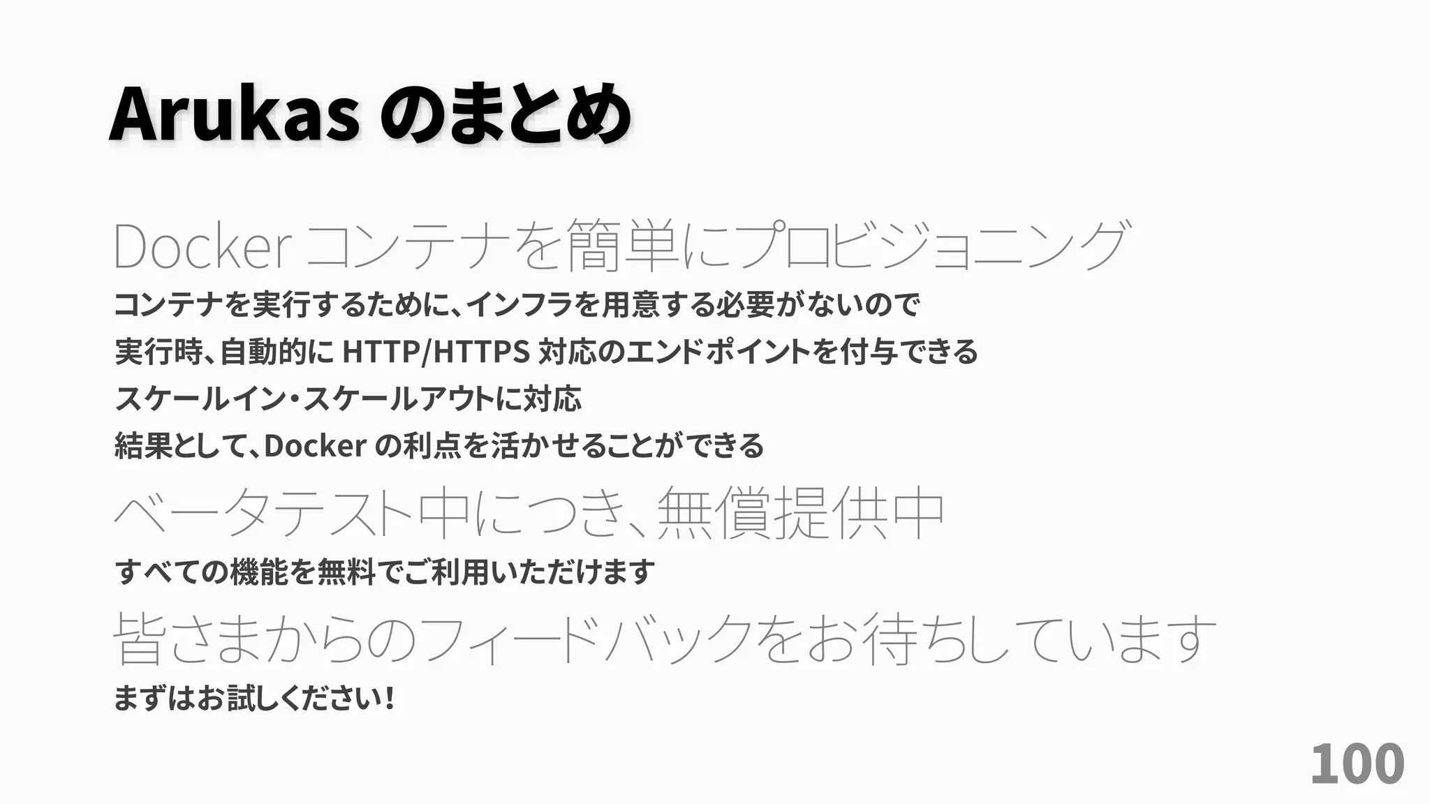Arukas のまとめ
Docker コンテナを簡単にプロビジョニング
コンテナを実行するために、インフラを用意する必要がないので
実行時、自動的に HTTP/HTTPS 対応のエンドポイントを付与できる
スケールイン・スケールアウトに対応
結果として、Docker の利点を活かせることができる
ベータテスト中につき、無償提供中
すべての機能を無料でご利用いただけます
皆さまからのフィードバックをお待ちしています
まずはお試しください！
100
 