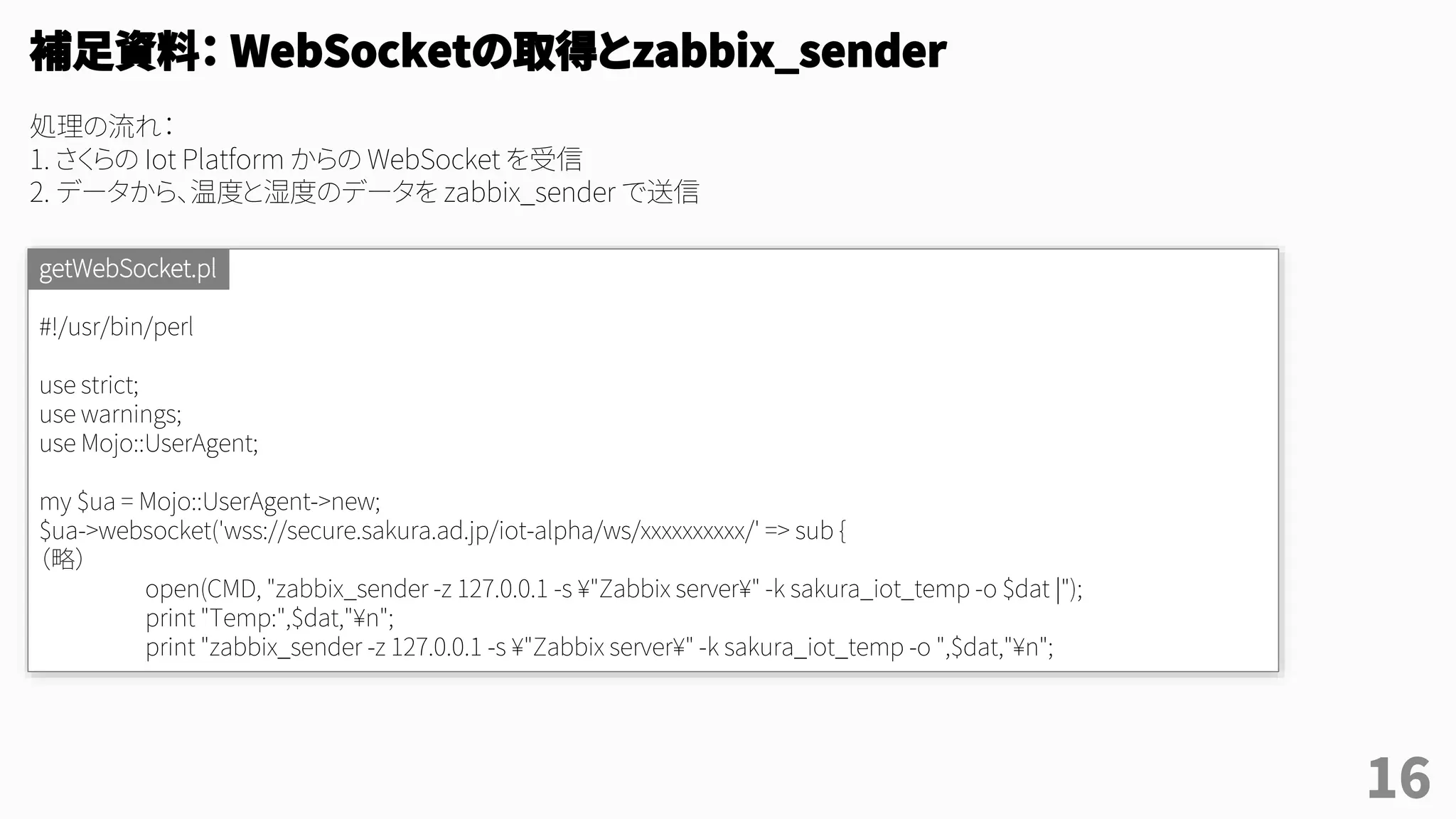 16
#!/usr/bin/perl
use strict;
use warnings;
use Mojo::UserAgent;
my $ua = Mojo::UserAgent->new;
$ua->websocket('wss://secure.sakura.ad.jp/iot-alpha/ws/xxxxxxxxxx/' => sub {
（略）
open(CMD, "zabbix_sender -z 127.0.0.1 -s ¥"Zabbix server¥" -k sakura_iot_temp -o $dat |");
print "Temp:",$dat,"¥n";
print "zabbix_sender -z 127.0.0.1 -s ¥"Zabbix server¥" -k sakura_iot_temp -o ",$dat,"¥n";
getWebSocket.pl
補足資料： WebSocketの取得とzabbix_sender
処理の流れ：
1. さくらの Iot Platform からの WebSocket を受信
2. データから、温度と湿度のデータを zabbix_sender で送信
 
