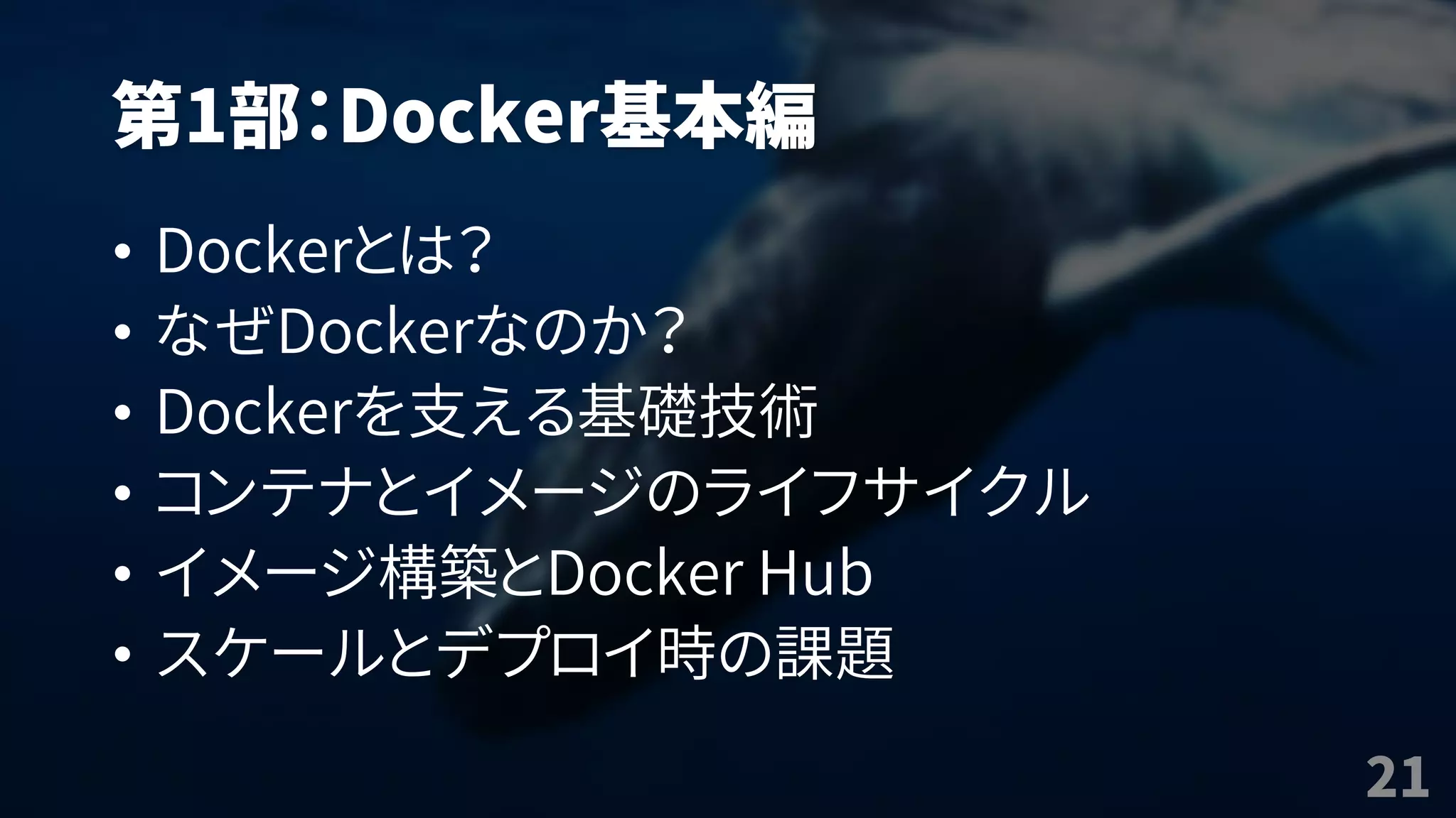 第1部：Docker基本編
• Dockerとは？
• なぜDockerなのか？
• Dockerを支える基礎技術
• コンテナとイメージのライフサイクル
• イメージ構築とDocker Hub
• スケールとデプロイ時の課題
21
 