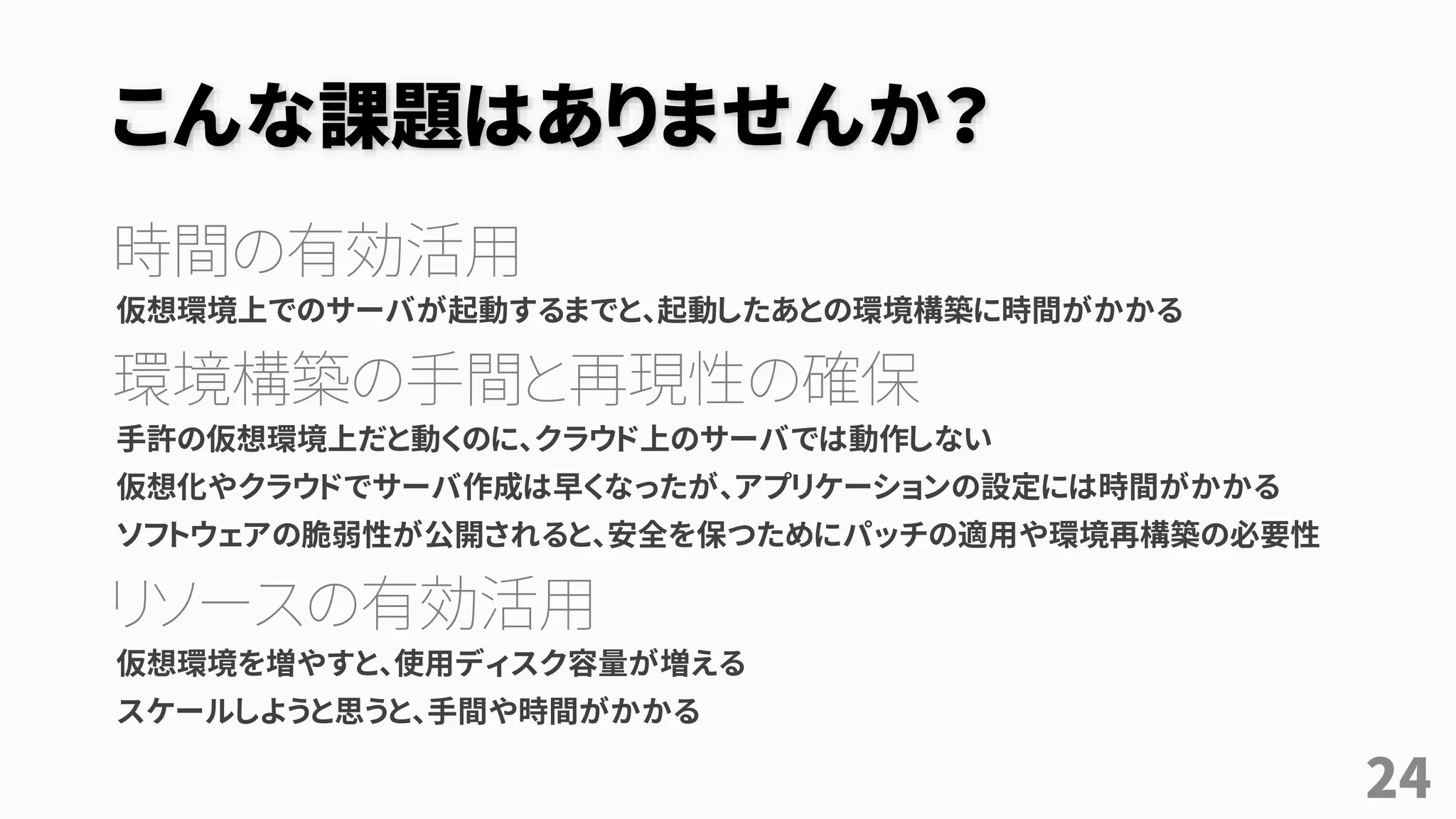 こんな課題はありませんか？
時間の有効活用
仮想環境上でのサーバが起動するまでと、起動したあとの環境構築に時間がかかる
環境構築の手間と再現性の確保
手許の仮想環境上だと動くのに、クラウド上のサーバでは動作しない
仮想化やクラウドでサーバ作成は早くなったが、アプリケーションの設定には時間がかかる
ソフトウェアの脆弱性が公開されると、安全を保つためにパッチの適用や環境再構築の必要性
リソースの有効活用
仮想環境を増やすと、使用ディスク容量が増える
スケールしようと思うと、手間や時間がかかる
24
 
