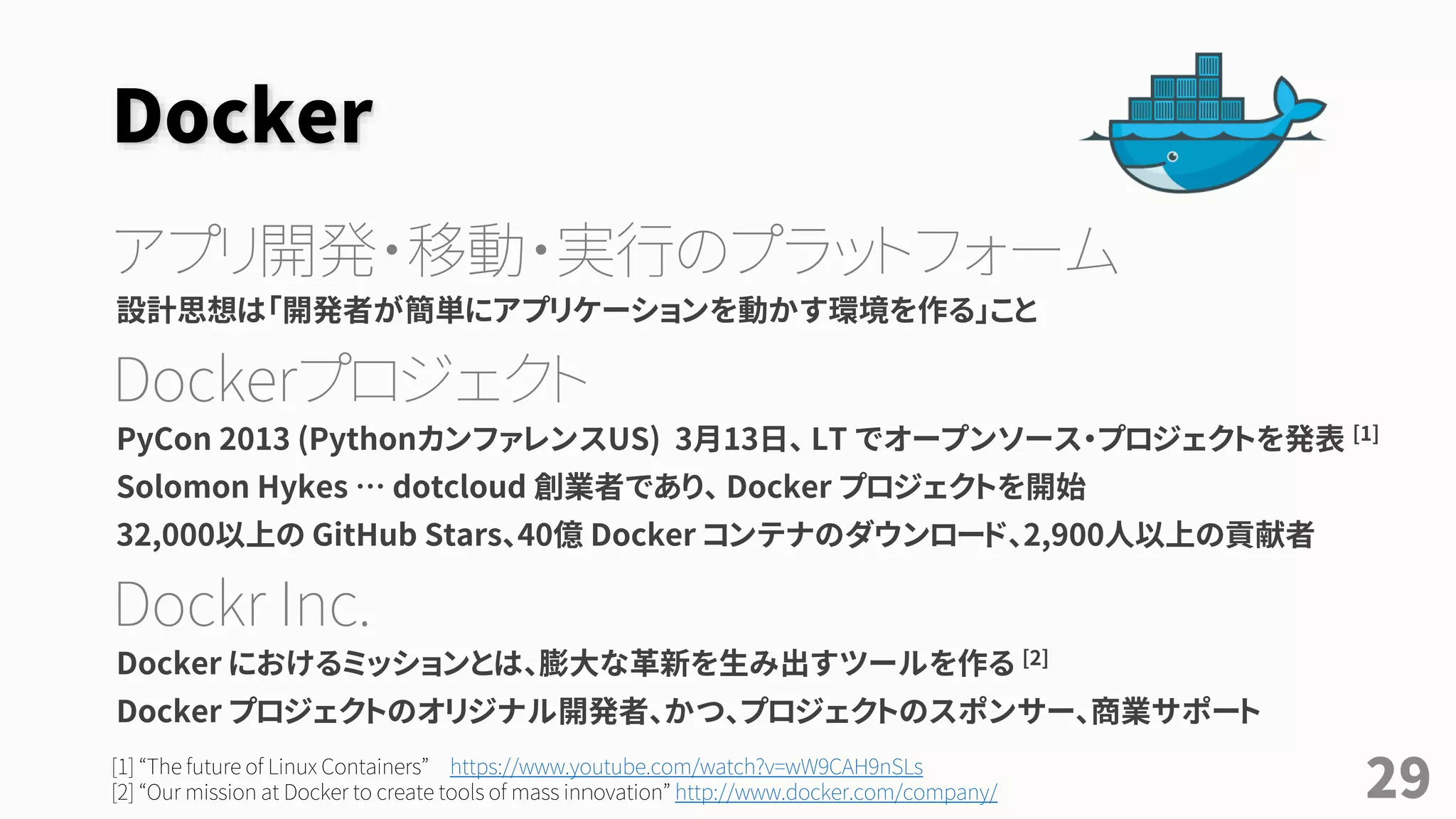 Docker
アプリ開発・移動・実行のプラットフォーム
設計思想は「開発者が簡単にアプリケーションを動かす環境を作る」こと
Dockerプロジェクト
PyCon 2013 (PythonカンファレンスUS) 3月13日、 LT でオープンソース・プロジェクトを発表 [1]
Solomon Hykes … dotcloud 創業者であり、 Docker プロジェクトを開始
32,000以上の GitHub Stars、40億 Docker コンテナのダウンロード、2,900人以上の貢献者
Dockr Inc.
Docker におけるミッションとは、膨大な革新を生み出すツールを作る [2]
Docker プロジェクトのオリジナル開発者、かつ、プロジェクトのスポンサー、商業サポート
[1] “The future of Linux Containers” https://www.youtube.com/watch?v=wW9CAH9nSLs
[2] “Our mission at Docker to create tools of mass inｎovation” http://www.docker.com/company/ 29
 