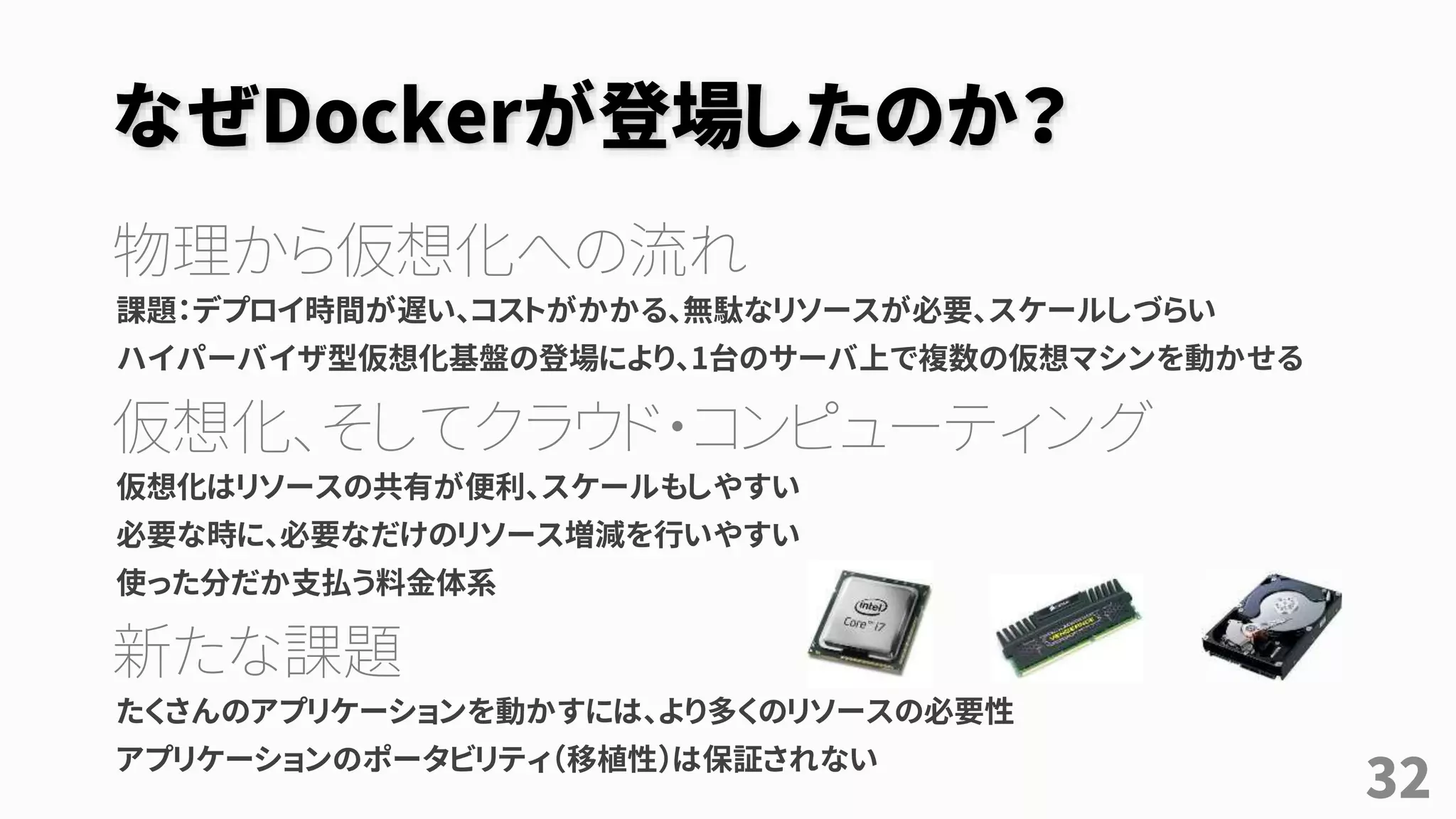 なぜDockerが登場したのか？
物理から仮想化への流れ
課題：デプロイ時間が遅い、コストがかかる、無駄なリソースが必要、スケールしづらい
ハイパーバイザ型仮想化基盤の登場により、1台のサーバ上で複数の仮想マシンを動かせる
仮想化、そしてクラウド・コンピューティング
仮想化はリソースの共有が便利、スケールもしやすい
必要な時に、必要なだけのリソース増減を行いやすい
使った分だか支払う料金体系
新たな課題
たくさんのアプリケーションを動かすには、より多くのリソースの必要性
アプリケーションのポータビリティ（移植性）は保証されない
32
 