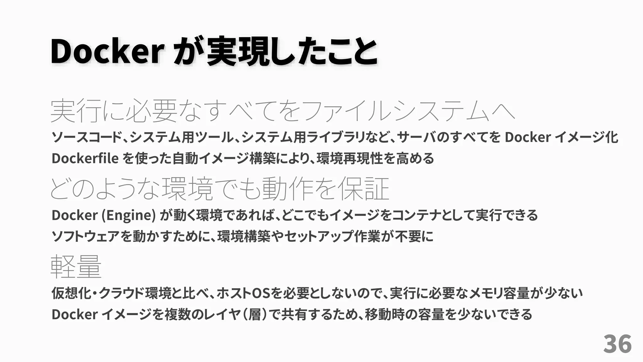 Docker が実現したこと
実行に必要なすべてをファイルシステムへ
ソースコード、システム用ツール、システム用ライブラリなど、サーバのすべてを Docker イメージ化
Dockerfile を使った自動イメージ構築により、環境再現性を高める
どのような環境でも動作を保証
Docker (Engine) が動く環境であれば、どこでもイメージをコンテナとして実行できる
ソフトウェアを動かすために、環境構築やセットアップ作業が不要に
軽量
仮想化・クラウド環境と比べ、ホストOSを必要としないので、実行に必要なメモリ容量が少ない
Docker イメージを複数のレイヤ（層）で共有するため、移動時の容量を少ないできる
36
 