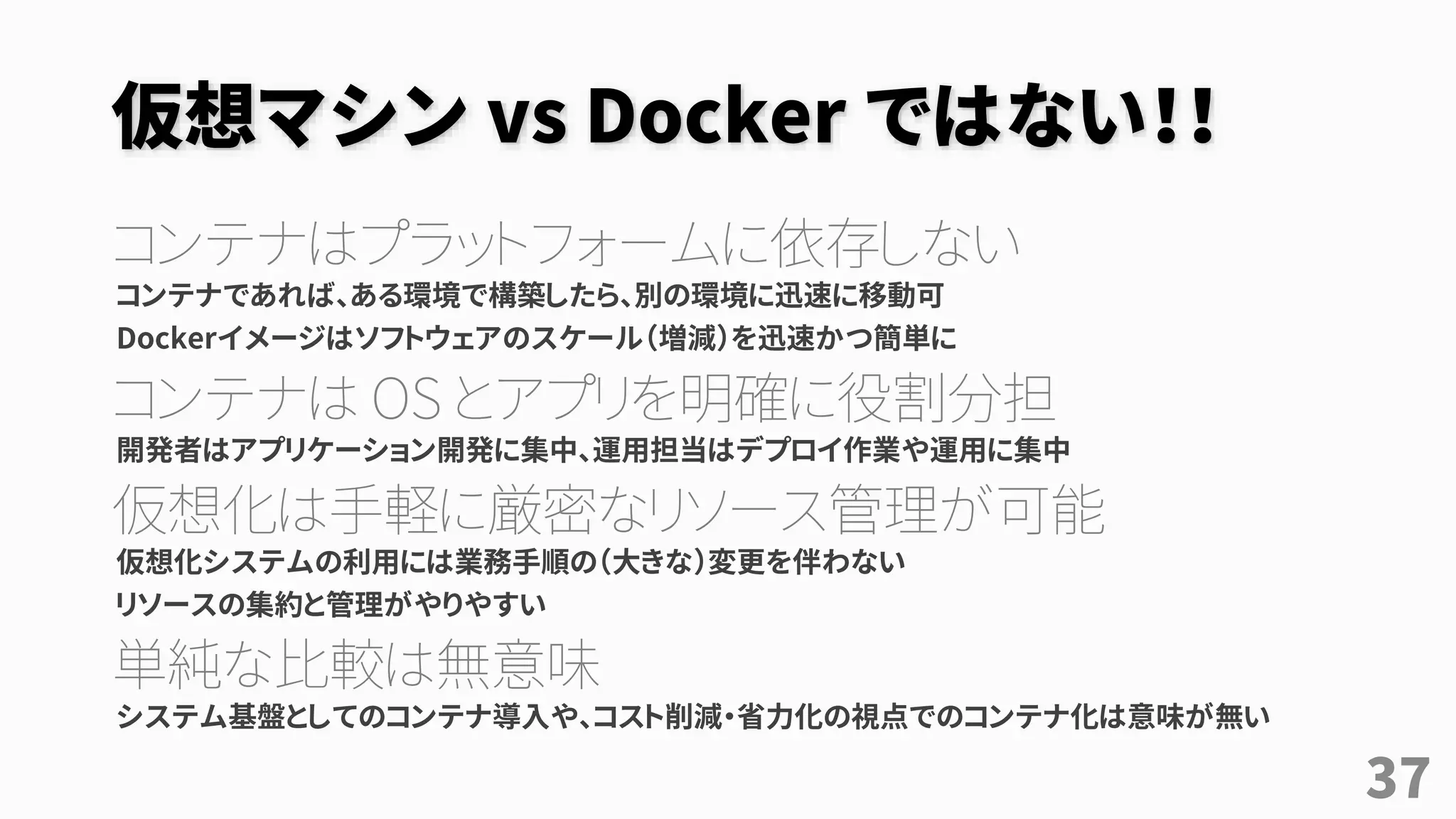 仮想マシン vs Docker ではない！！
コンテナはプラットフォームに依存しない
コンテナであれば、ある環境で構築したら、別の環境に迅速に移動可
Dockerイメージはソフトウェアのスケール（増減）を迅速かつ簡単に
コンテナは OS とアプリを明確に役割分担
開発者はアプリケーション開発に集中、運用担当はデプロイ作業や運用に集中
仮想化は手軽に厳密なリソース管理が可能
仮想化システムの利用には業務手順の（大きな）変更を伴わない
リソースの集約と管理がやりやすい
単純な比較は無意味
システム基盤としてのコンテナ導入や、コスト削減・省力化の視点でのコンテナ化は意味が無い
37
 