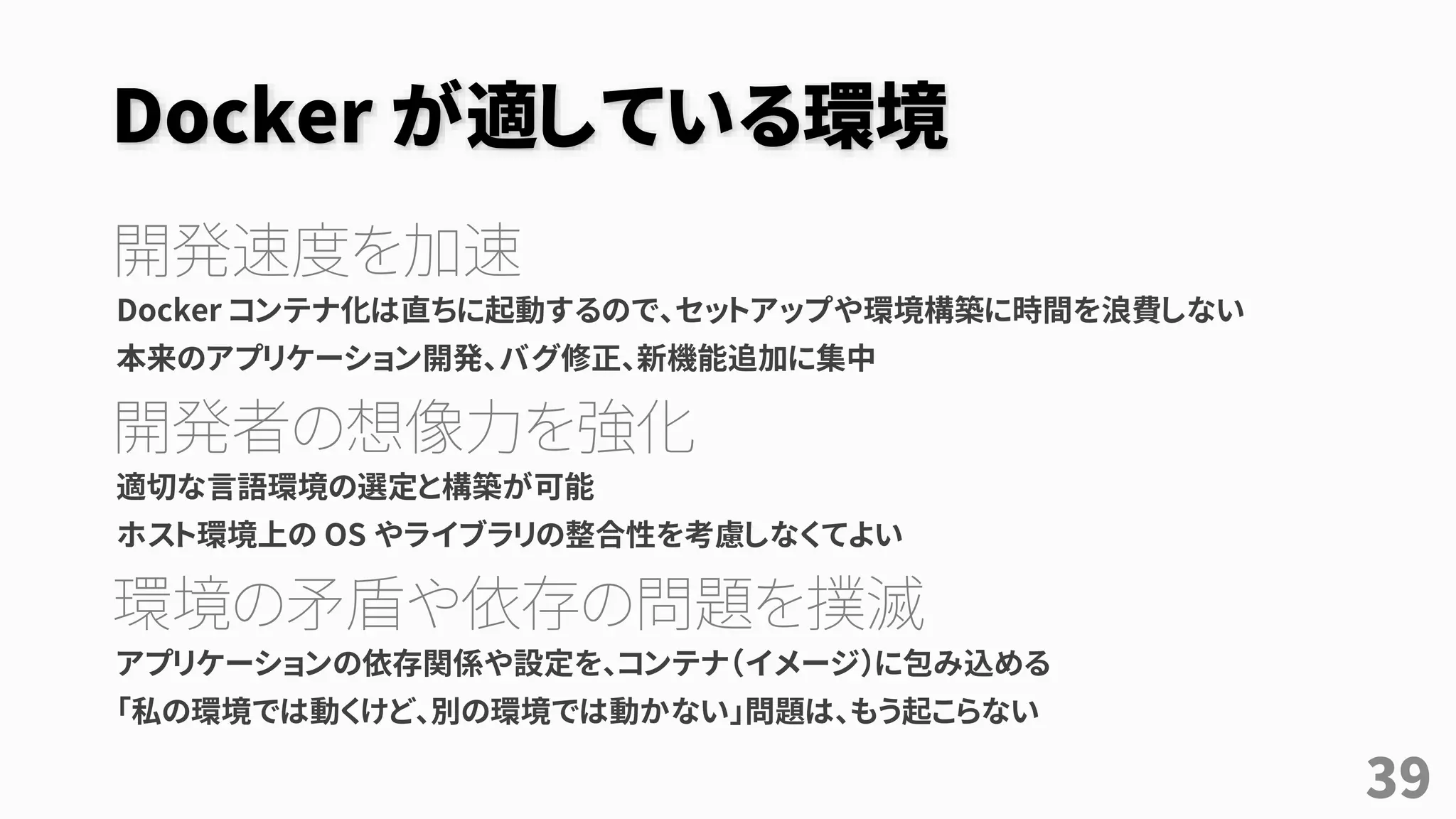 Docker が適している環境
開発速度を加速
Docker コンテナ化は直ちに起動するので、セットアップや環境構築に時間を浪費しない
本来のアプリケーション開発、バグ修正、新機能追加に集中
開発者の想像力を強化
適切な言語環境の選定と構築が可能
ホスト環境上の OS やライブラリの整合性を考慮しなくてよい
環境の矛盾や依存の問題を撲滅
アプリケーションの依存関係や設定を、コンテナ（イメージ）に包み込める
「私の環境では動くけど、別の環境では動かない」問題は、もう起こらない
39
 
