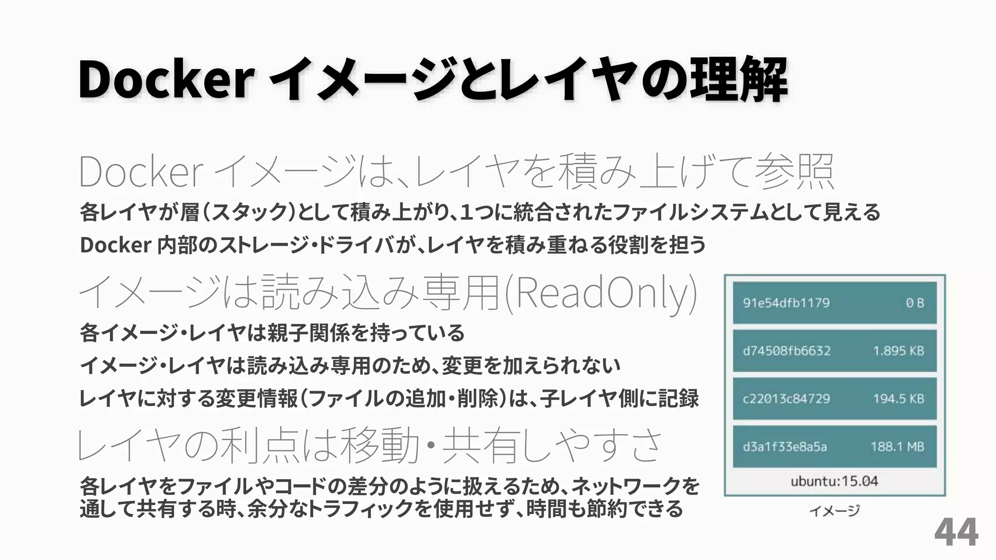 Docker イメージとレイヤの理解
Docker イメージは、レイヤを積み上げて参照
各レイヤが層（スタック）として積み上がり、１つに統合されたファイルシステムとして見える
Docker 内部のストレージ・ドライバが、レイヤを積み重ねる役割を担う
イメージは読み込み専用(ReadOnly)
各イメージ・レイヤは親子関係を持っている
イメージ・レイヤは読み込み専用のため、変更を加えられない
レイヤに対する変更情報（ファイルの追加・削除）は、子レイヤ側に記録
レイヤの利点は移動・共有しやすさ
各レイヤをファイルやコードの差分のように扱えるため、ネットワークを
通して共有する時、余分なトラフィックを使用せず、時間も節約できる
44
 