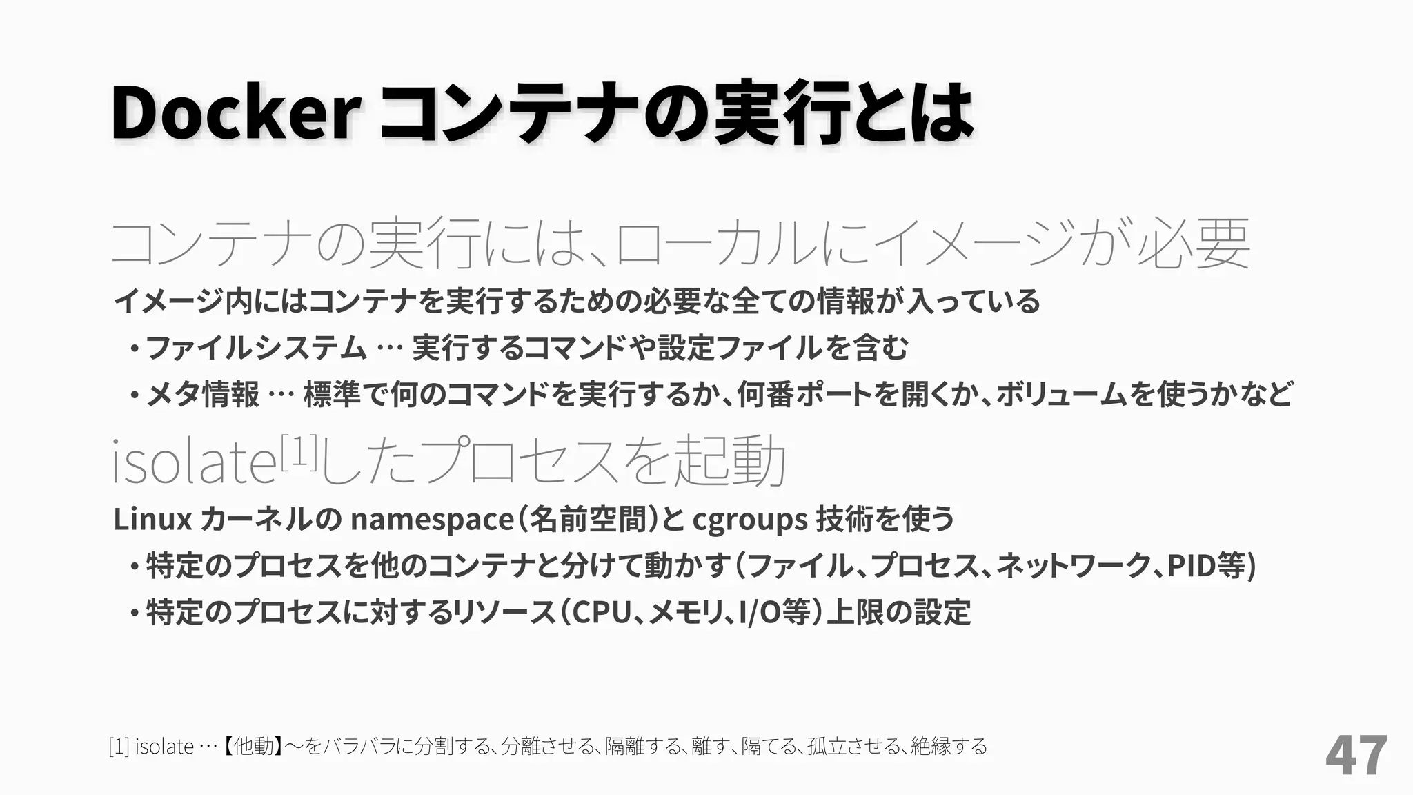 Docker コンテナの実行とは
コンテナの実行には、ローカルにイメージが必要
イメージ内にはコンテナを実行するための必要な全ての情報が入っている
• ファイルシステム … 実行するコマンドや設定ファイルを含む
• メタ情報 … 標準で何のコマンドを実行するか、何番ポートを開くか、ボリュームを使うかなど
isolate[1]したプロセスを起動
Linux カーネルの namespace（名前空間）と cgroups 技術を使う
• 特定のプロセスを他のコンテナと分けて動かす（ファイル、プロセス、ネットワーク、PID等)
• 特定のプロセスに対するリソース（CPU、メモリ、I/O等）上限の設定
[1] isolate … 【他動】～をバラバラに分割する、分離させる、隔離する、離す、隔てる、孤立させる、絶縁する
47
 