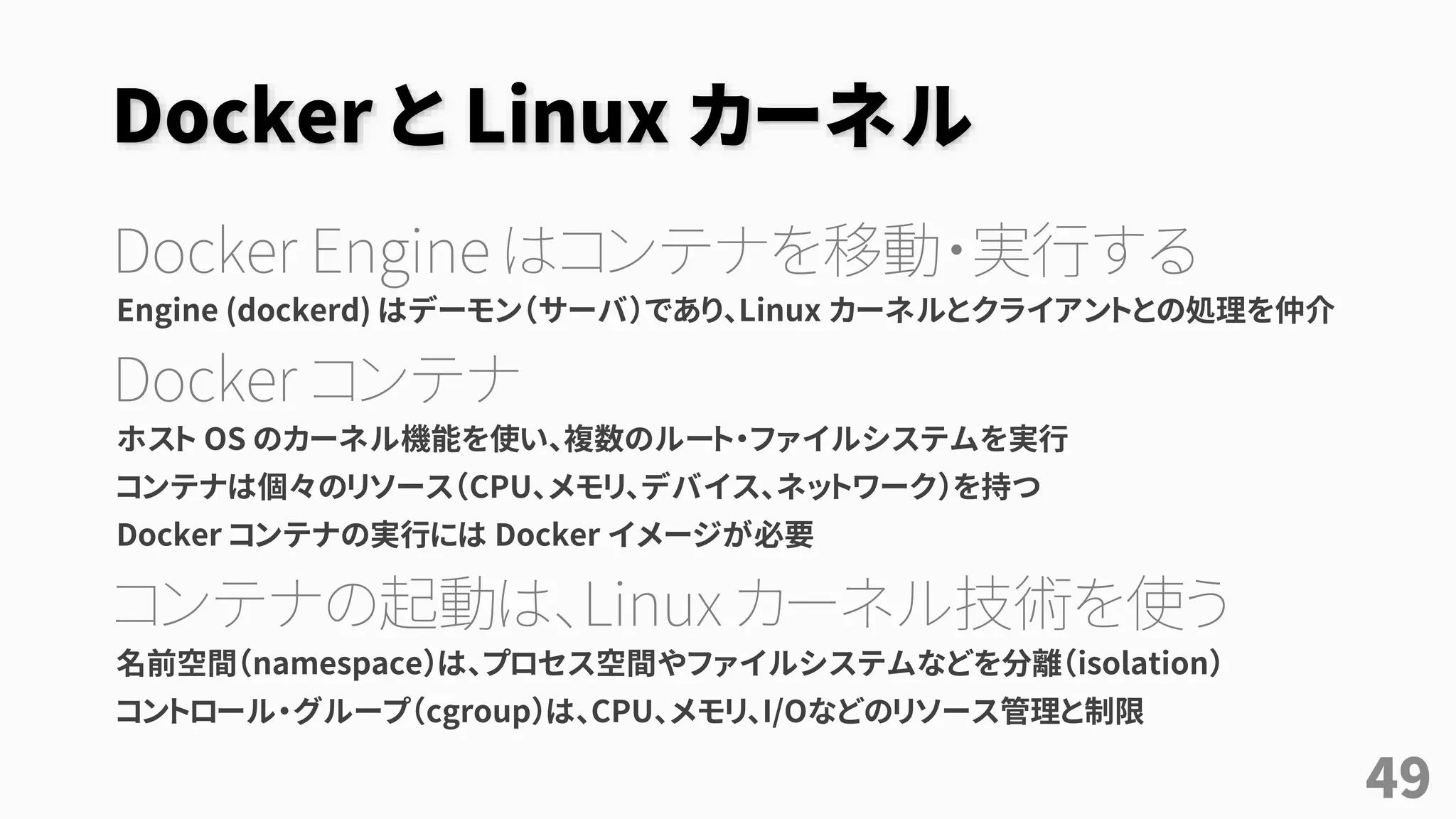 Docker と Linux カーネル
Docker Engine はコンテナを移動・実行する
Engine (dockerd) はデーモン（サーバ）であり、Linux カーネルとクライアントとの処理を仲介
Docker コンテナ
ホスト OS のカーネル機能を使い、複数のルート・ファイルシステムを実行
コンテナは個々のリソース（CPU、メモリ、デバイス、ネットワーク）を持つ
Docker コンテナの実行には Docker イメージが必要
コンテナの起動は、Linux カーネル技術を使う
名前空間（namespace）は、プロセス空間やファイルシステムなどを分離（isolation）
コントロール・グループ（cgroup）は、CPU、メモリ、I/Oなどのリソース管理と制限
49
 