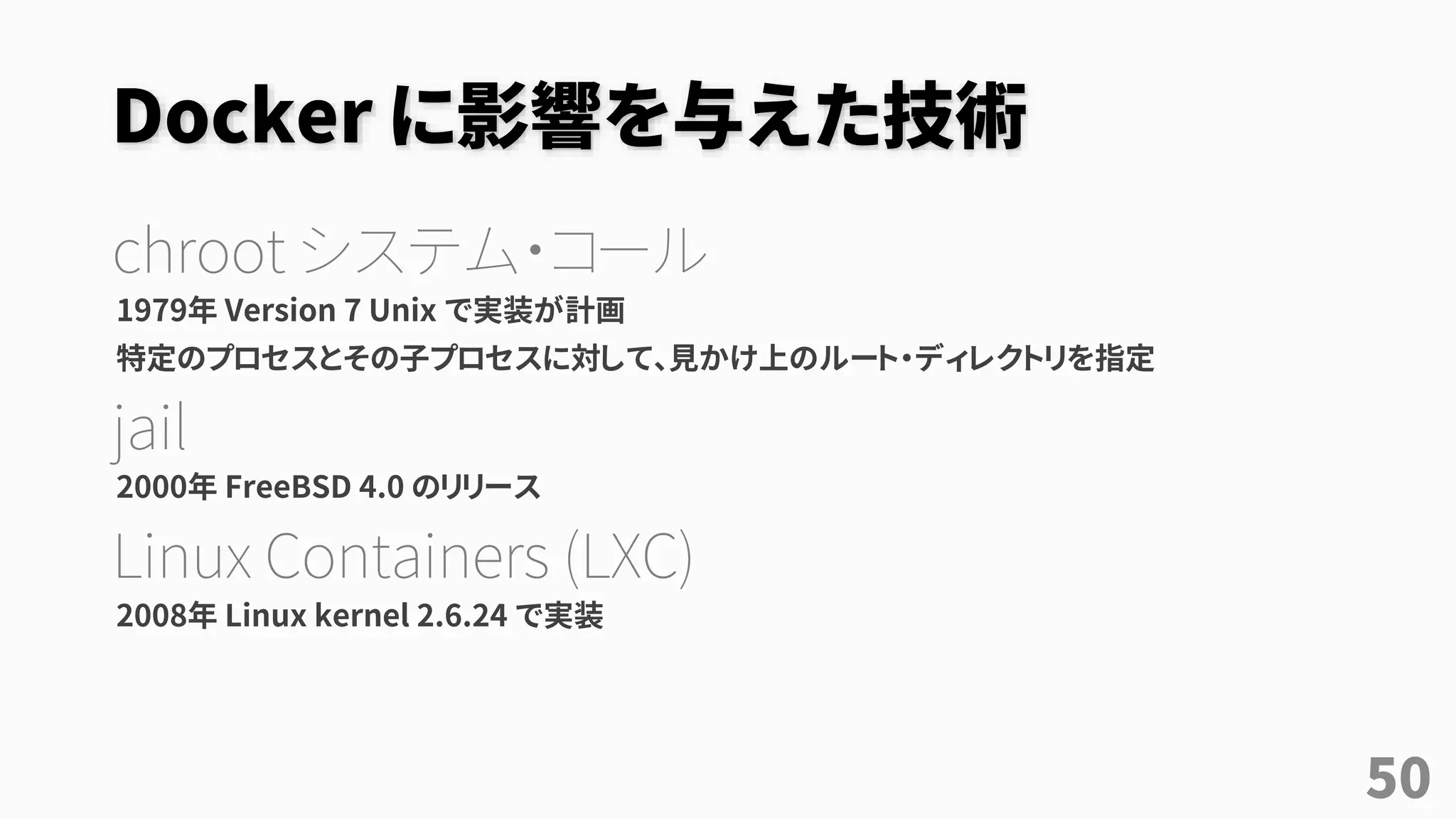 Docker に影響を与えた技術
chroot システム・コール
1979年 Version 7 Unix で実装が計画
特定のプロセスとその子プロセスに対して、見かけ上のルート・ディレクトリを指定
jail
2000年 FreeBSD 4.0 のリリース
Linux Containers (LXC)
2008年 Linux kernel 2.6.24 で実装
50
 