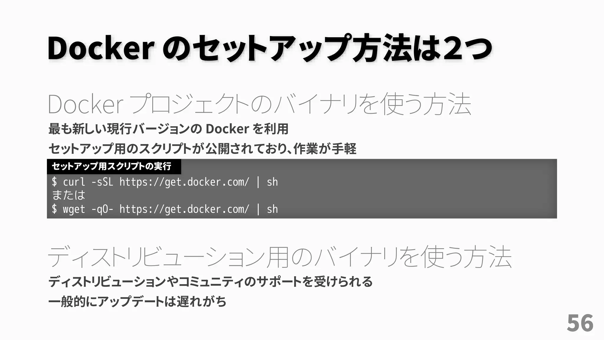 Docker のセットアップ方法は２つ
Docker プロジェクトのバイナリを使う方法
最も新しい現行バージョンの Docker を利用
セットアップ用のスクリプトが公開されており、作業が手軽
ディストリビューション用のバイナリを使う方法
ディストリビューションやコミュニティのサポートを受けられる
一般的にアップデートは遅れがち
$ curl -sSL https://get.docker.com/ | sh
または
$ wget -qO- https://get.docker.com/ | sh
セットアップ用スクリプトの実行
56
 