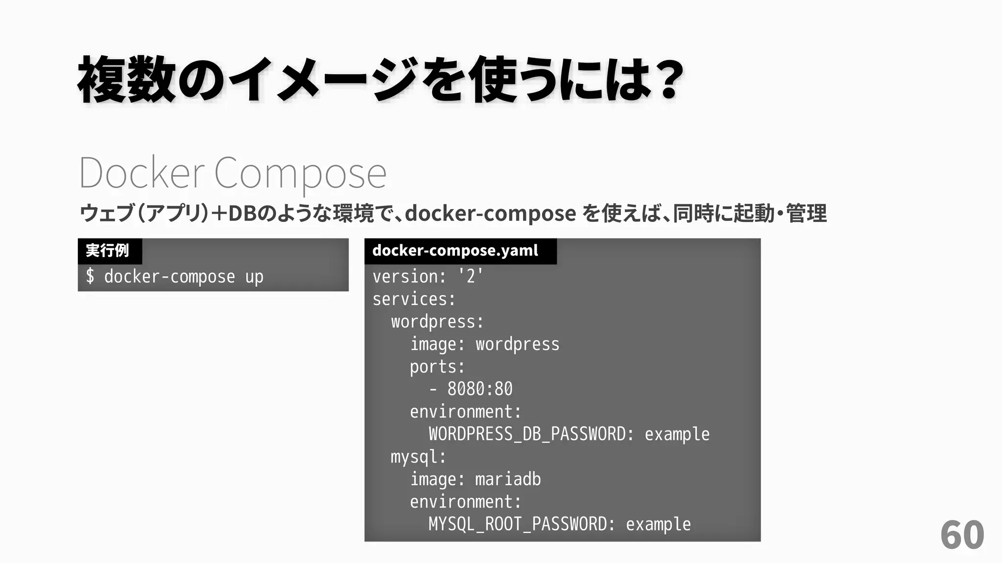 複数のイメージを使うには？
Docker Compose
ウェブ（アプリ）＋DBのような環境で、docker-compose を使えば、同時に起動・管理
60
$ docker-compose up
実行例
version: '2'
services:
wordpress:
image: wordpress
ports:
- 8080:80
environment:
WORDPRESS_DB_PASSWORD: example
mysql:
image: mariadb
environment:
MYSQL_ROOT_PASSWORD: example
docker-compose.yaml
 