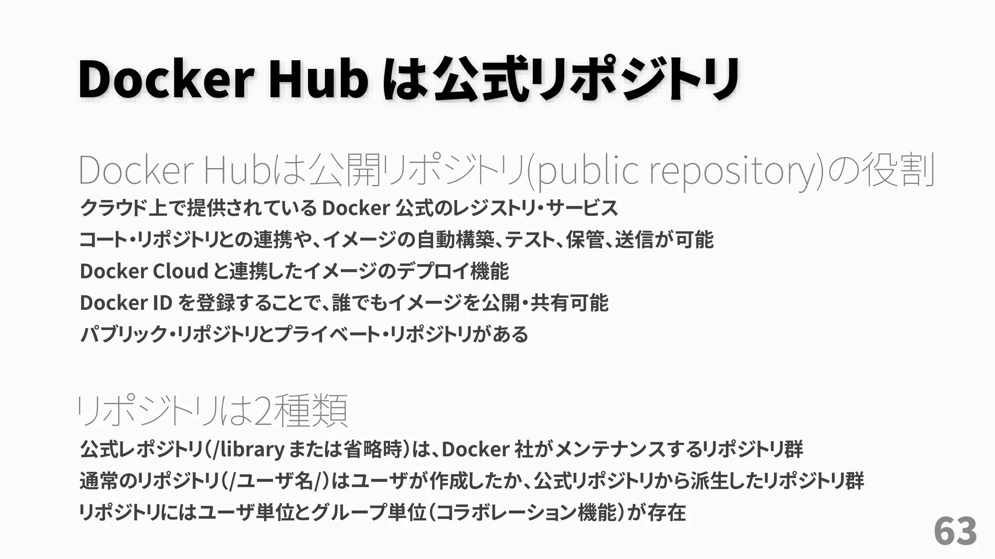 Docker Hub は公式リポジトリ
Docker Hubは公開リポジトリ(public repository)の役割
クラウド上で提供されている Docker 公式のレジストリ・サービス
コート・リポジトリとの連携や、イメージの自動構築、テスト、保管、送信が可能
Docker Cloud と連携したイメージのデプロイ機能
Docker ID を登録することで、誰でもイメージを公開・共有可能
パブリック・リポジトリとプライベート・リポジトリがある
リポジトリは2種類
公式レポジトリ（/library または省略時）は、Docker 社がメンテナンスするリポジトリ群
通常のリポジトリ（/ユーザ名/）はユーザが作成したか、公式リポジトリから派生したリポジトリ群
リポジトリにはユーザ単位とグループ単位（コラボレーション機能）が存在
63
 