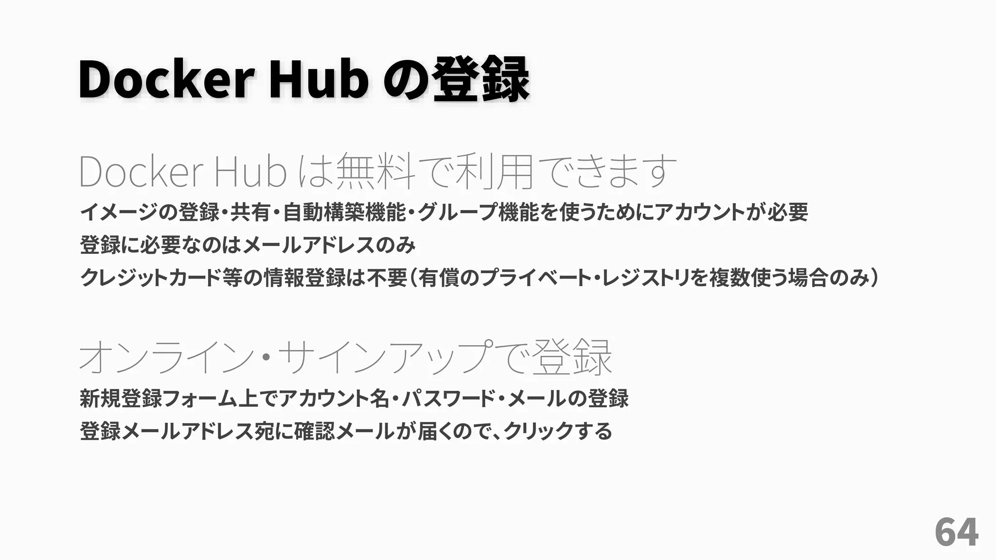 Docker Hub の登録
Docker Hub は無料で利用できます
イメージの登録・共有・自動構築機能・グループ機能を使うためにアカウントが必要
登録に必要なのはメールアドレスのみ
クレジットカード等の情報登録は不要（有償のプライベート・レジストリを複数使う場合のみ）
オンライン・サインアップで登録
新規登録フォーム上でアカウント名・パスワード・メールの登録
登録メールアドレス宛に確認メールが届くので、クリックする
64
 