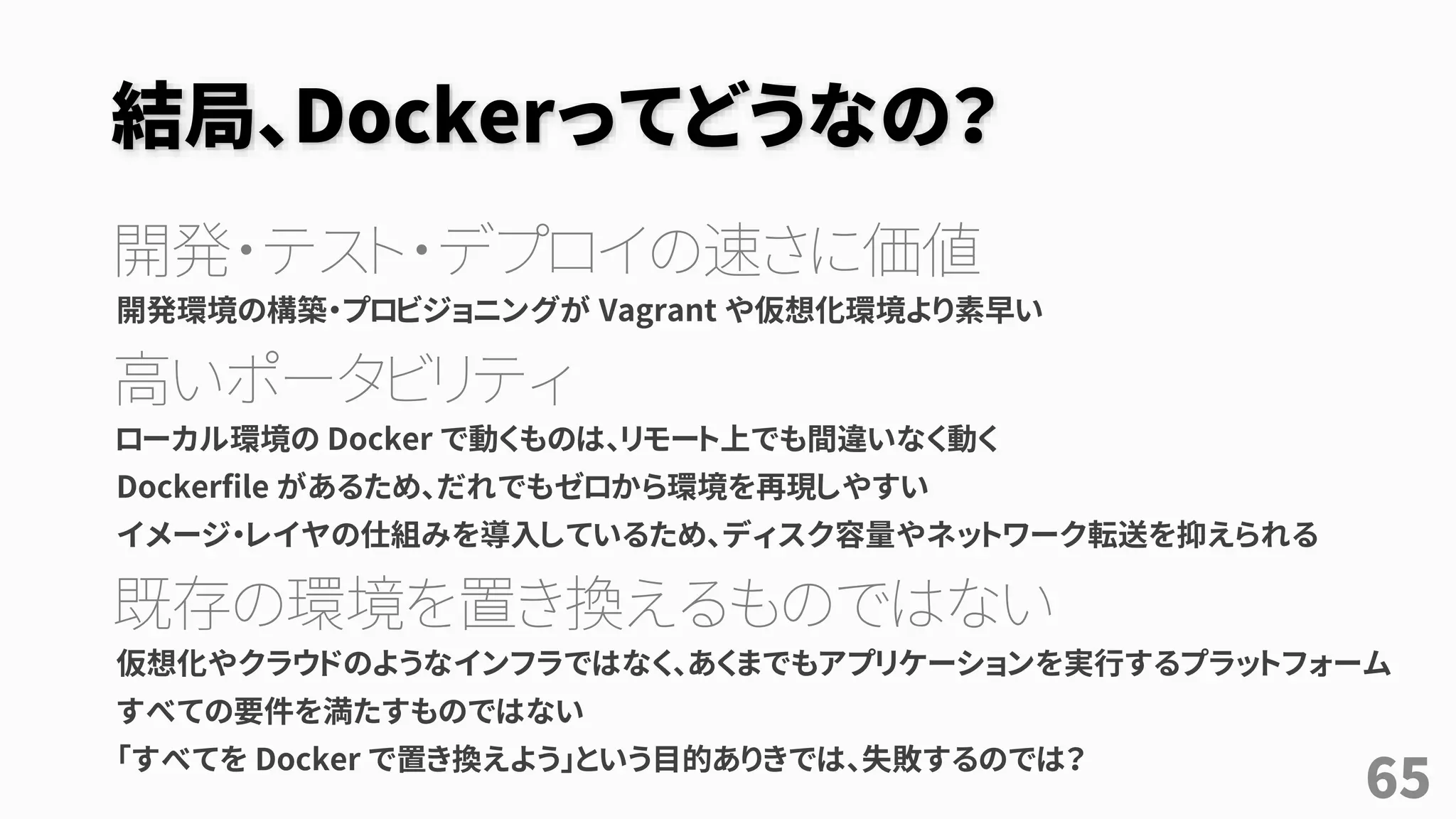 結局、Dockerってどうなの？
開発・テスト・デプロイの速さに価値
開発環境の構築・プロビジョニングが Vagrant や仮想化環境より素早い
高いポータビリティ
ローカル環境の Docker で動くものは、リモート上でも間違いなく動く
Dockerfile があるため、だれでもゼロから環境を再現しやすい
イメージ・レイヤの仕組みを導入しているため、ディスク容量やネットワーク転送を抑えられる
既存の環境を置き換えるものではない
仮想化やクラウドのようなインフラではなく、あくまでもアプリケーションを実行するプラットフォーム
すべての要件を満たすものではない
「すべてを Docker で置き換えよう」という目的ありきでは、失敗するのでは？
65
 