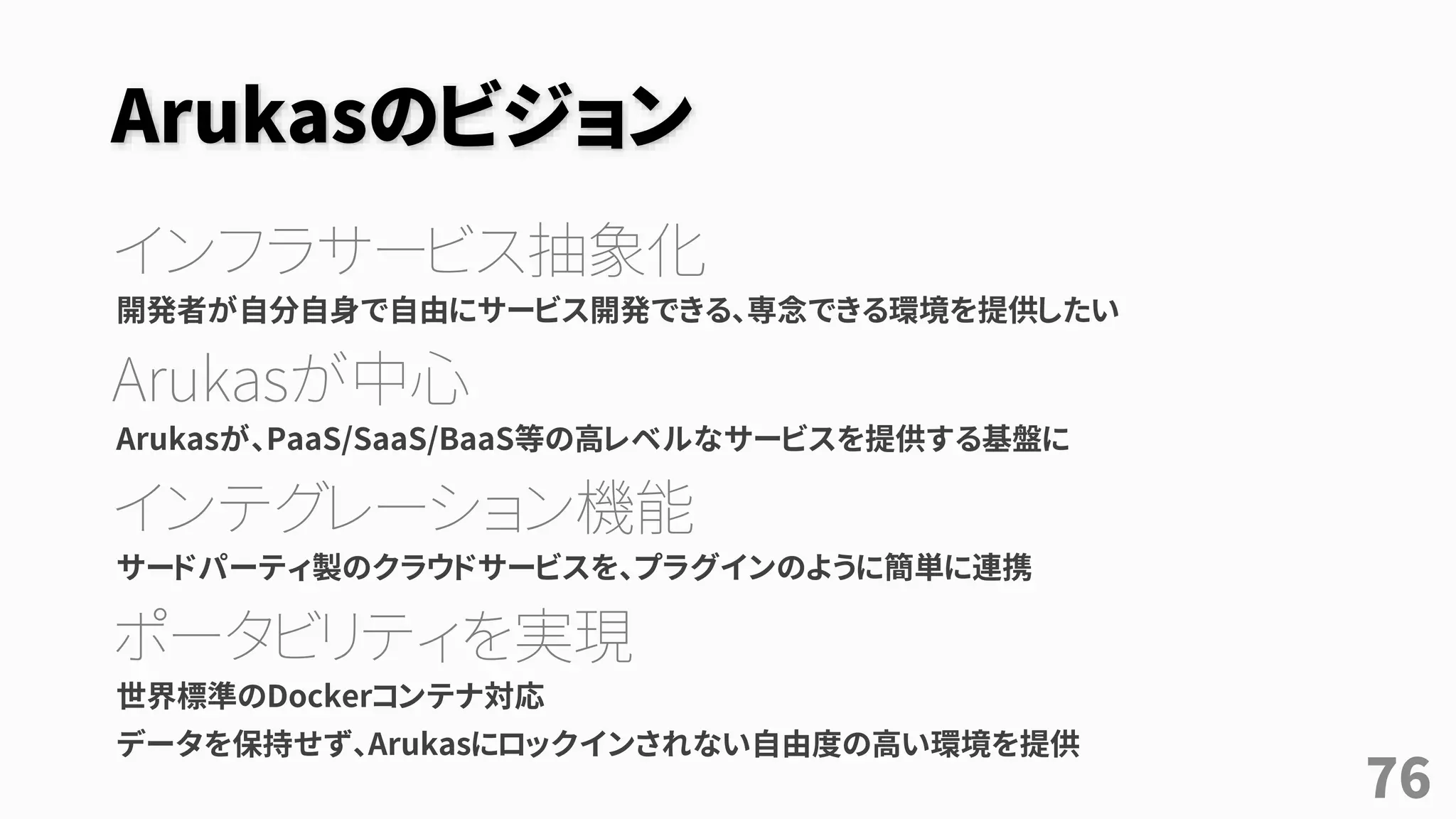 Arukasのビジョン
インフラサービス抽象化
開発者が自分自身で自由にサービス開発できる、専念できる環境を提供したい
Arukasが中心
Arukasが、PaaS/SaaS/BaaS等の高レベルなサービスを提供する基盤に
インテグレーション機能
サードパーティ製のクラウドサービスを、プラグインのように簡単に連携
ポータビリティを実現
世界標準のDockerコンテナ対応
データを保持せず、Arukasにロックインされない自由度の高い環境を提供
76
 