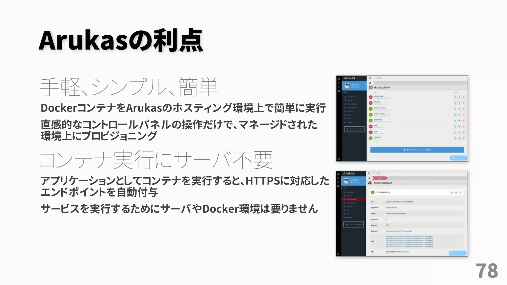 Arukasの利点
手軽、シンプル、簡単
DockerコンテナをArukasのホスティング環境上で簡単に実行
直感的なコントロールパネルの操作だけで、マネージドされた
環境上にプロビジョニング
コンテナ実行にサーバ不要
アプリケーションとしてコンテナを実行すると、HTTPSに対応した
エンドポイントを自動付与
サービスを実行するためにサーバやDocker環境は要りません
78
 