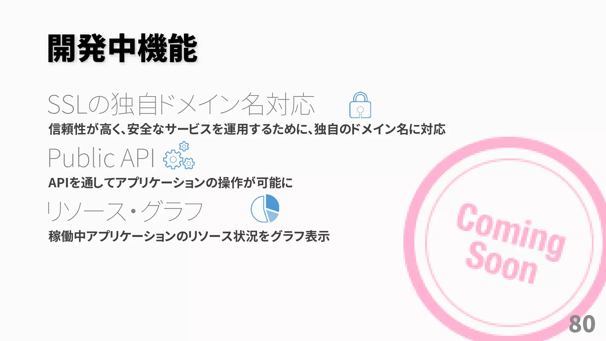 開発中機能
SSLの独自ドメイン名対応
信頼性が高く、安全なサービスを運用するために、独自のドメイン名に対応
Public API
APIを通してアプリケーションの操作が可能に
リソース・グラフ
稼働中アプリケーションのリソース状況をグラフ表示
80
 