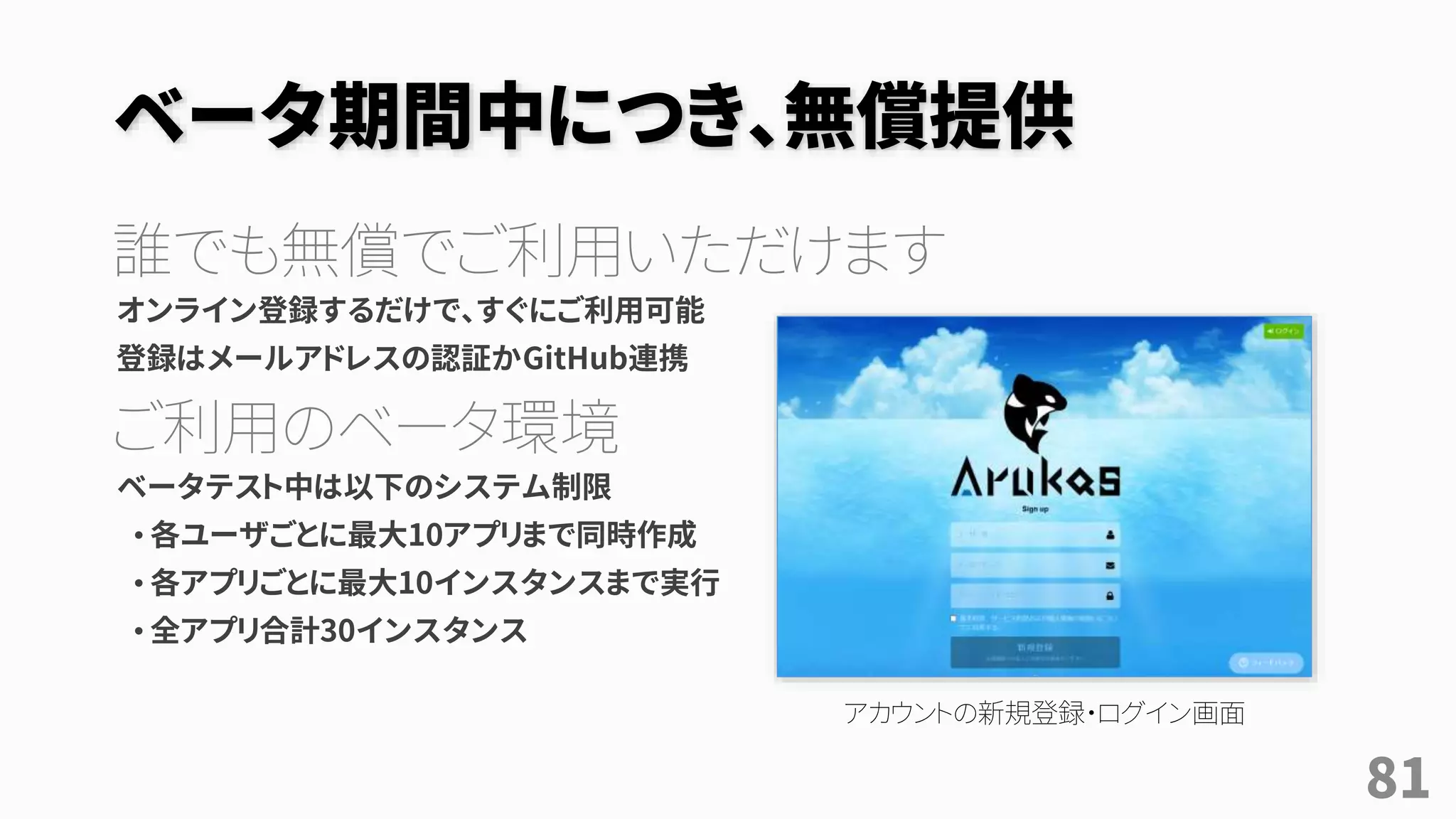 ベータ期間中につき、無償提供
誰でも無償でご利用いただけます
オンライン登録するだけで、すぐにご利用可能
登録はメールアドレスの認証かGitHub連携
ご利用のベータ環境
ベータテスト中は以下のシステム制限
• 各ユーザごとに最大10アプリまで同時作成
• 各アプリごとに最大10インスタンスまで実行
• 全アプリ合計30インスタンス
アカウントの新規登録・ログイン画面
81
 
