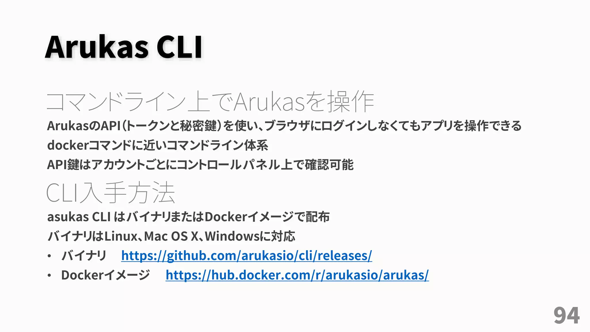 Arukas CLI
コマンドライン上でArukasを操作
ArukasのAPI（トークンと秘密鍵）を使い、ブラウザにログインしなくてもアプリを操作できる
dockerコマンドに近いコマンドライン体系
API鍵はアカウントごとにコントロールパネル上で確認可能
CLI入手方法
asukas CLI はバイナリまたはDockerイメージで配布
バイナリはLinux、Mac OS X、Windowsに対応
• バイナリ https://github.com/arukasio/cli/releases/
• Dockerイメージ https://hub.docker.com/r/arukasio/arukas/
94
 