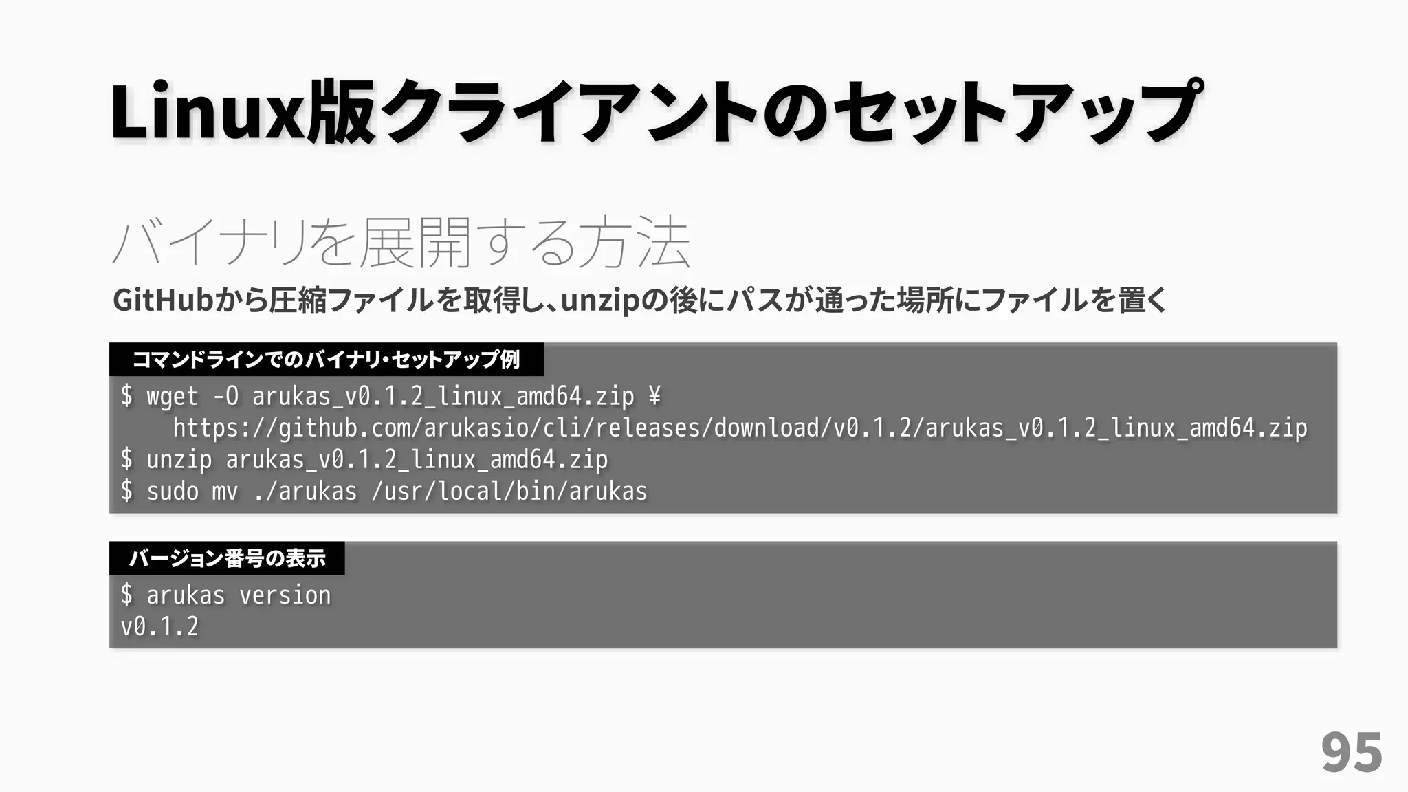 Linux版クライアントのセットアップ
バイナリを展開する方法
GitHubから圧縮ファイルを取得し、unzipの後にパスが通った場所にファイルを置く
$ wget -O arukas_v0.1.2_linux_amd64.zip ¥
https://github.com/arukasio/cli/releases/download/v0.1.2/arukas_v0.1.2_linux_amd64.zip
$ unzip arukas_v0.1.2_linux_amd64.zip
$ sudo mv ./arukas /usr/local/bin/arukas
コマンドラインでのバイナリ・セットアップ例
$ arukas version
v0.1.2
バージョン番号の表示
95
 