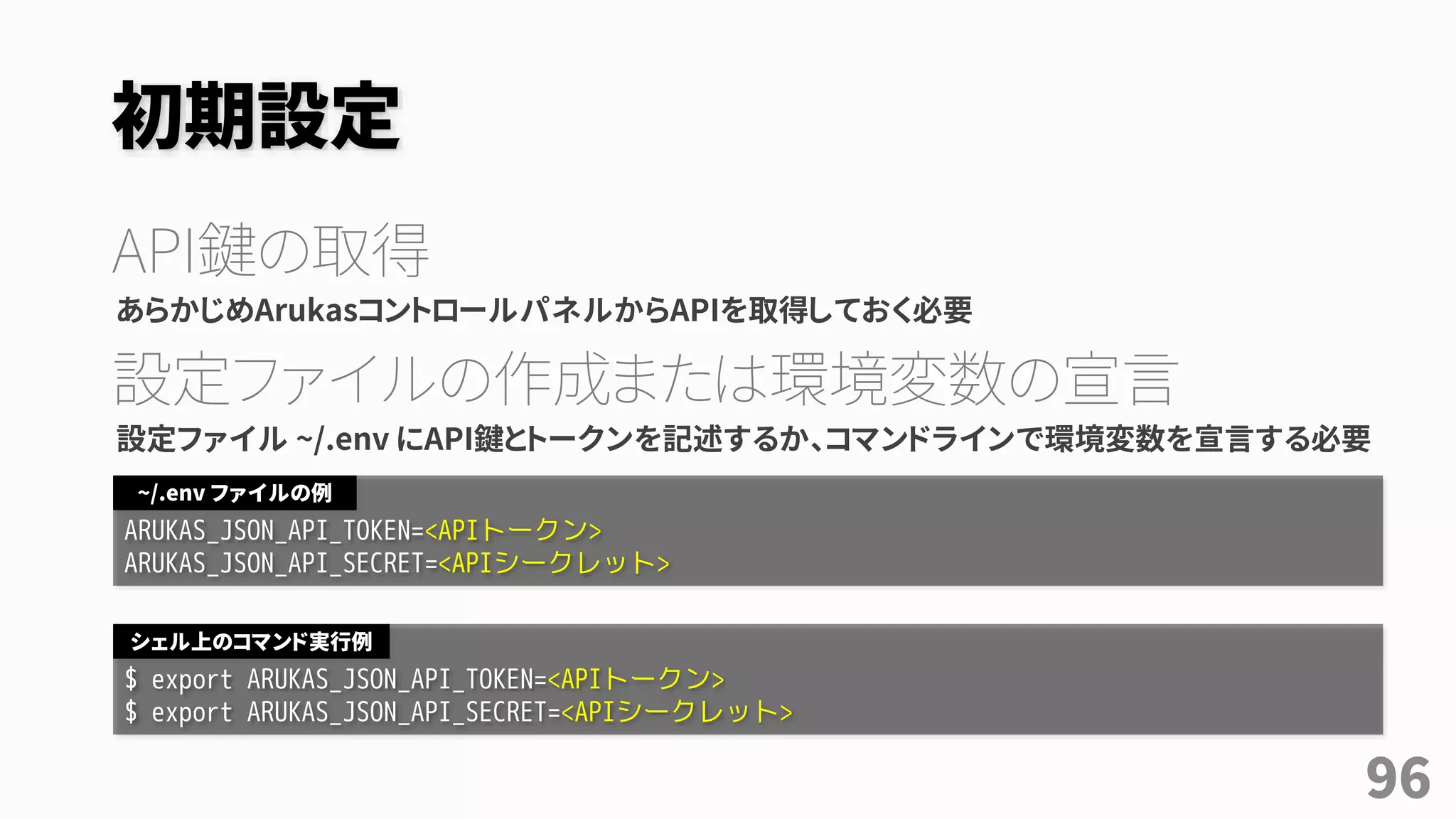 初期設定
API鍵の取得
あらかじめArukasコントロールパネルからAPIを取得しておく必要
設定ファイルの作成または環境変数の宣言
設定ファイル ~/.env にAPI鍵とトークンを記述するか、コマンドラインで環境変数を宣言する必要
ARUKAS_JSON_API_TOKEN=<APIトークン>
ARUKAS_JSON_API_SECRET=<APIシークレット>
~/.env ファイルの例
$ export ARUKAS_JSON_API_TOKEN=<APIトークン>
$ export ARUKAS_JSON_API_SECRET=<APIシークレット>
シェル上のコマンド実行例
96
 