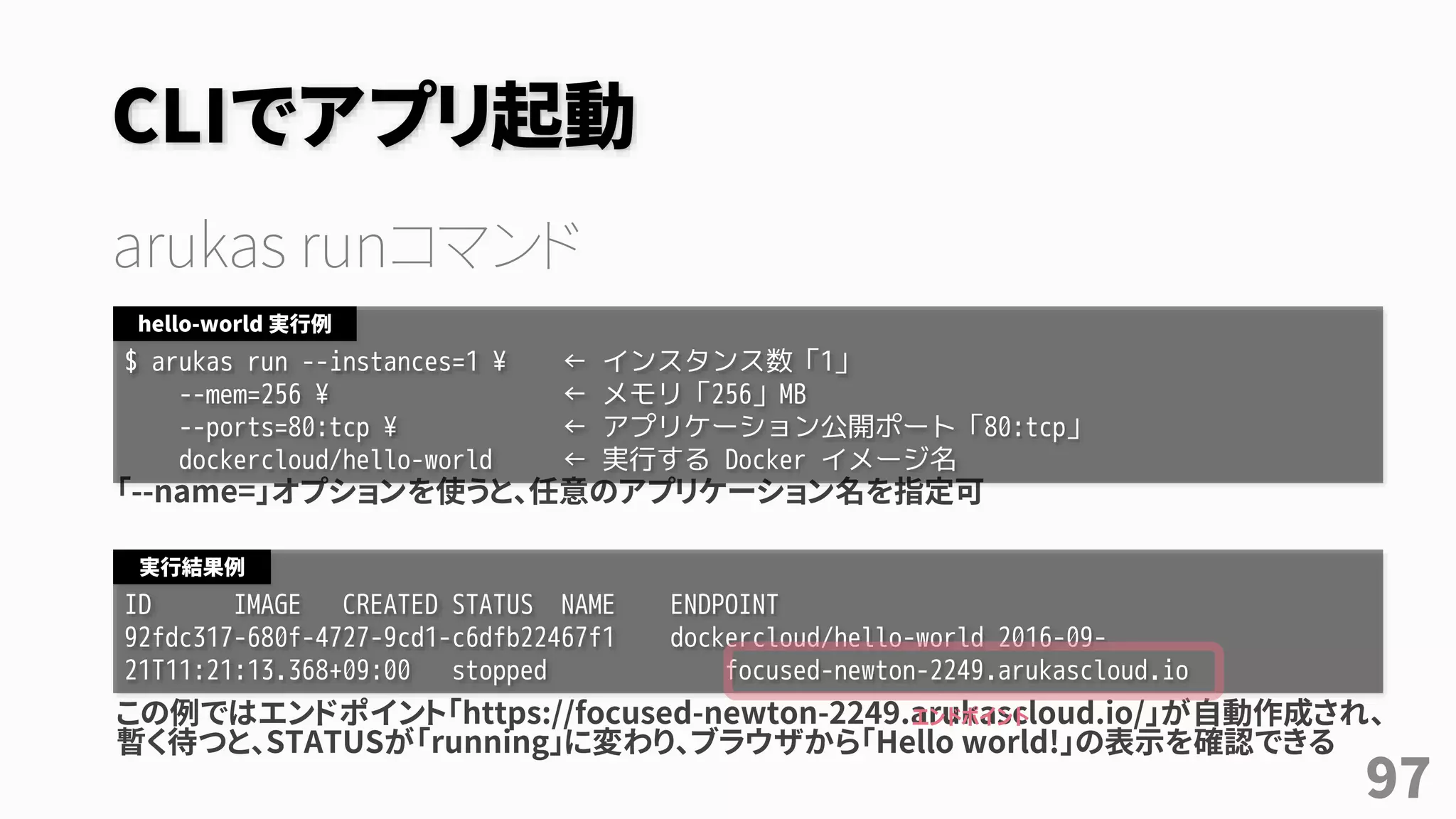 CLIでアプリ起動
arukas runコマンド
「--name=」オプションを使うと、任意のアプリケーション名を指定可
この例ではエンドポイント「https://focused-newton-2249.arukascloud.io/」が自動作成され、
暫く待つと、STATUSが「running」に変わり、ブラウザから「Hello world!」の表示を確認できる
$ arukas run --instances=1 ¥ ← インスタンス数「1」
--mem=256 ¥ ← メモリ「256」MB
--ports=80:tcp ¥ ← アプリケーション公開ポート「80:tcp」
dockercloud/hello-world ← 実行する Docker イメージ名
hello-world 実行例
ID IMAGE CREATED STATUS NAME ENDPOINT
92fdc317-680f-4727-9cd1-c6dfb22467f1 dockercloud/hello-world 2016-09-
21T11:21:13.368+09:00 stopped focused-newton-2249.arukascloud.io
実行結果例
エンドポイント
97
 