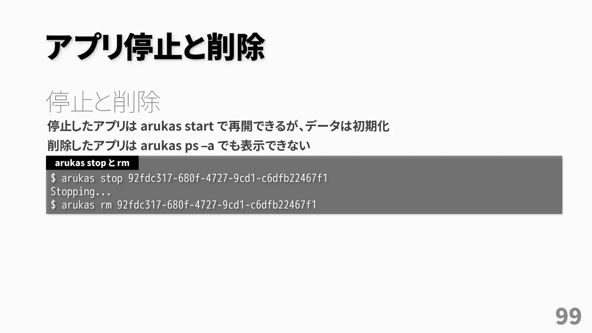 アプリ停止と削除
停止と削除
停止したアプリは arukas start で再開できるが、データは初期化
削除したアプリは arukas ps –a でも表示できない
$ arukas stop 92fdc317-680f-4727-9cd1-c6dfb22467f1
Stopping...
$ arukas rm 92fdc317-680f-4727-9cd1-c6dfb22467f1
arukas stop と rm
99
 