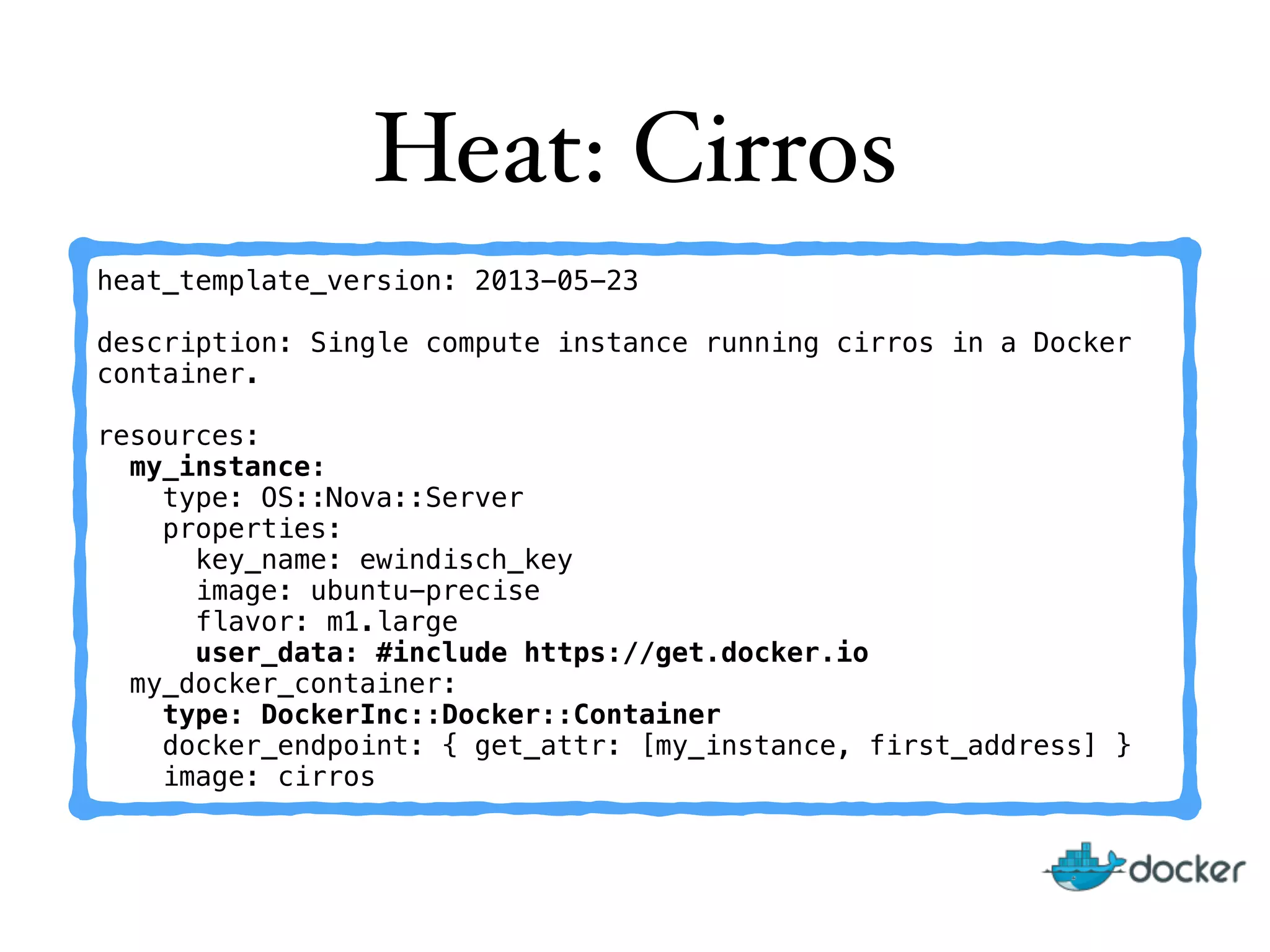 Heat: Cirros
heat_template_version: 2013-05-23
description: Single compute instance running cirros in a Docker
container.
resources:
my_instance:
type: OS::Nova::Server
properties:
key_name: ewindisch_key
image: ubuntu-precise
flavor: m1.large
user_data: #include https://get.docker.io
my_docker_container:
type: DockerInc::Docker::Container
docker_endpoint: { get_attr: [my_instance, first_address] }
image: cirros
 