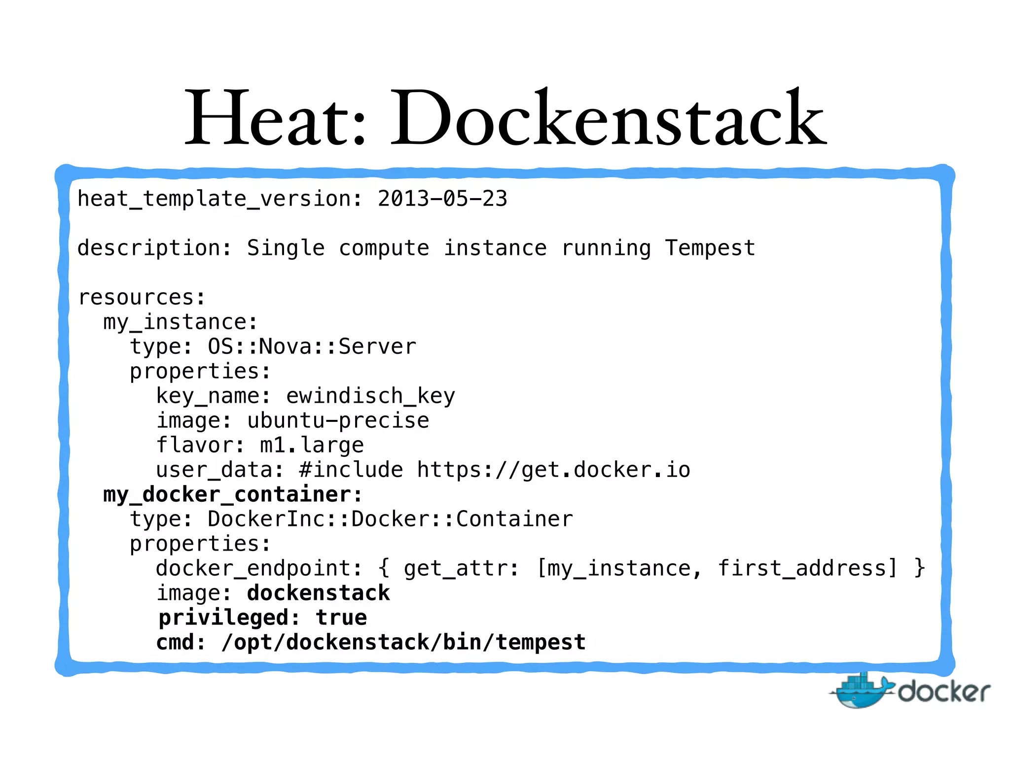 Heat: Dockenstack
heat_template_version: 2013-05-23
description: Single compute instance running Tempest
resources:
my_instance:
type: OS::Nova::Server
properties:
key_name: ewindisch_key
image: ubuntu-precise
flavor: m1.large
user_data: #include https://get.docker.io
my_docker_container:
type: DockerInc::Docker::Container
properties:
docker_endpoint: { get_attr: [my_instance, first_address] }
image: dockenstack
privileged: true
cmd: /opt/dockenstack/bin/tempest
 