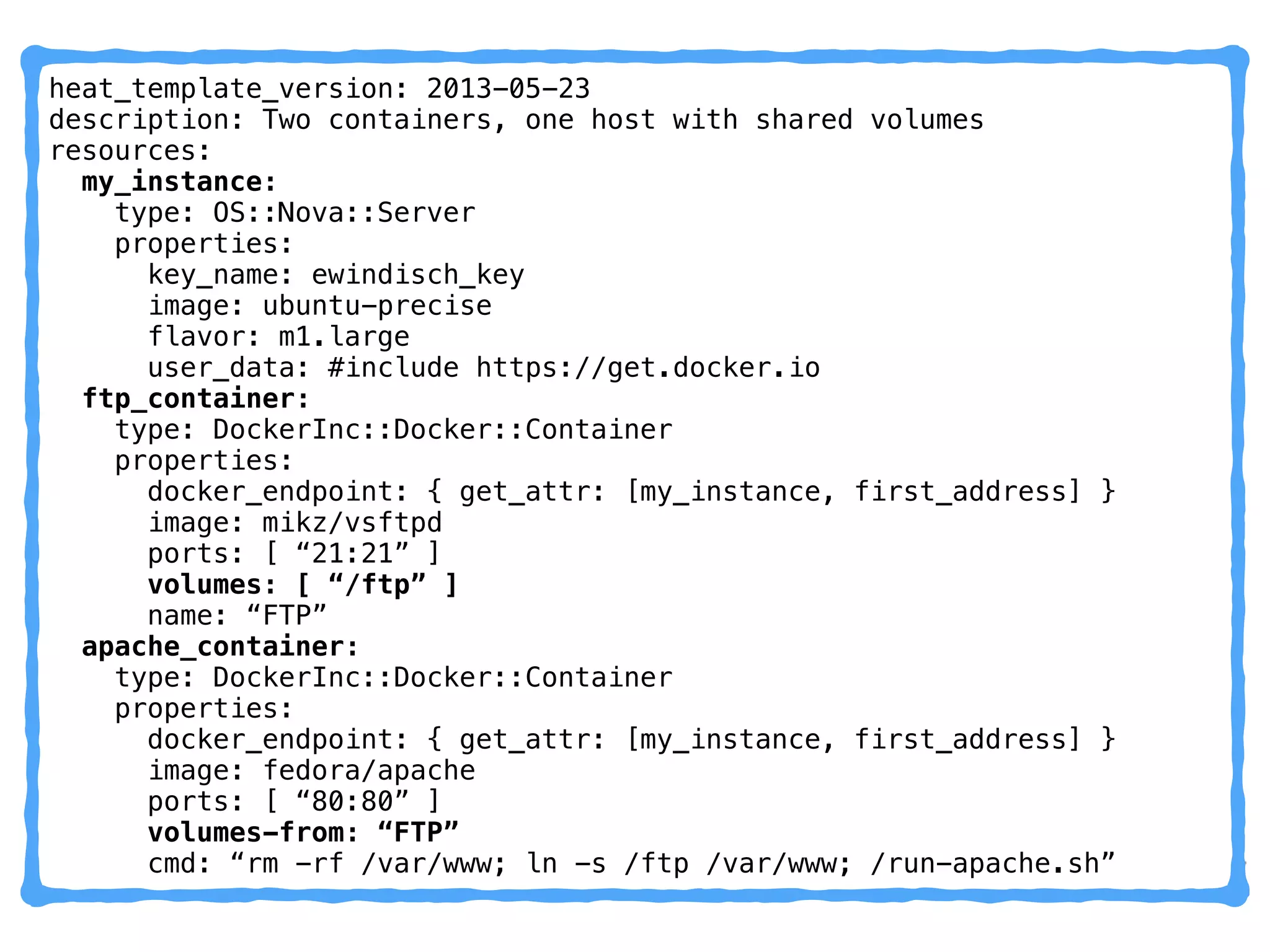 heat_template_version: 2013-05-23
description: Two containers, one host with shared volumes
resources:
my_instance:
type: OS::Nova::Server
properties:
key_name: ewindisch_key
image: ubuntu-precise
flavor: m1.large
user_data: #include https://get.docker.io
ftp_container:
type: DockerInc::Docker::Container
properties:
docker_endpoint: { get_attr: [my_instance, first_address] }
image: mikz/vsftpd 
ports: [ “21:21” ] 
volumes: [ “/ftp” ]
name: “FTP”
apache_container:
type: DockerInc::Docker::Container
properties:
docker_endpoint: { get_attr: [my_instance, first_address] }
image: fedora/apache
ports: [ “80:80” ]
volumes-from: “FTP”
cmd: “rm -rf /var/www; ln -s /ftp /var/www; /run-apache.sh”
 
