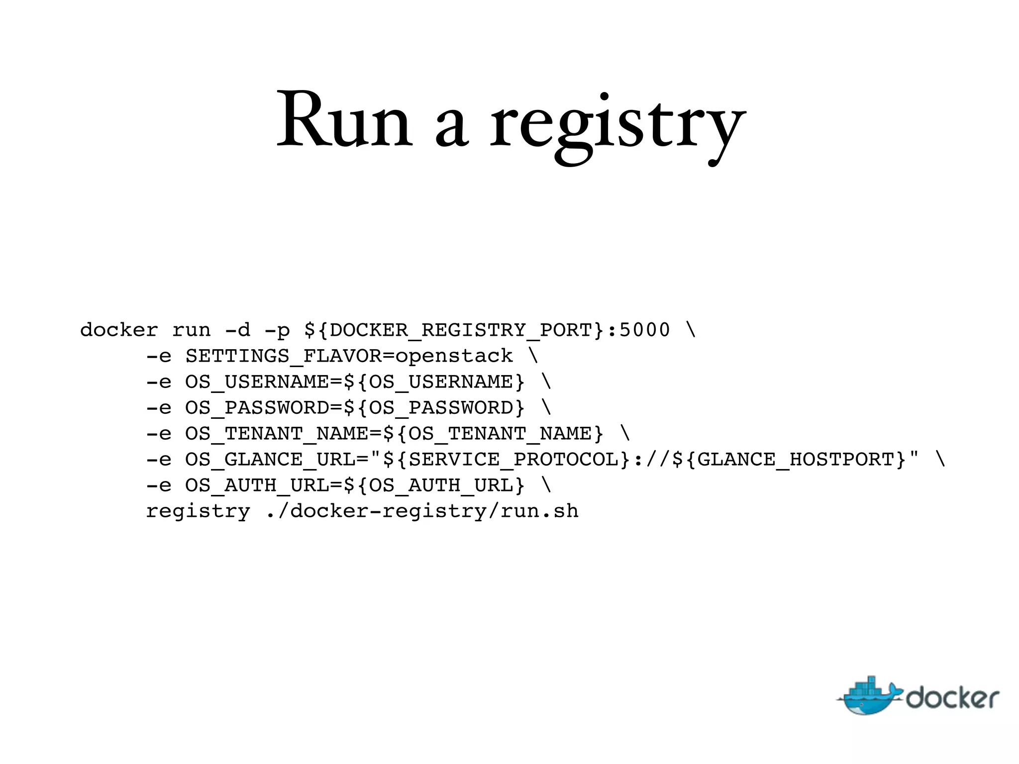Run a registry
docker run -d -p ${DOCKER_REGISTRY_PORT}:5000  
-e SETTINGS_FLAVOR=openstack  
-e OS_USERNAME=${OS_USERNAME}  
-e OS_PASSWORD=${OS_PASSWORD}  
-e OS_TENANT_NAME=${OS_TENANT_NAME}  
-e OS_GLANCE_URL="${SERVICE_PROTOCOL}://${GLANCE_HOSTPORT}"  
-e OS_AUTH_URL=${OS_AUTH_URL}  
registry ./docker-registry/run.sh
 
