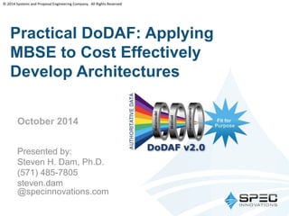© 2014 Systems and Proposal Engineering Company. All Rights Reserved 
Practical DoDAF: Applying 
MBSE to Cost Effectively 
Develop Architectures 
October 2014 
Presented by: 
Steven H. Dam, Ph.D. 
(571) 485-7805 
steven.dam 
@specinnovations.com 
 