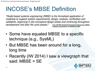 © 2014 Systems and Proposal Engineering Company. All Rights Reserved 
INCOSE’s MBSE Definition 
“Model-based systems engineering (MBSE) is the formalized application of 
modeling to support system requirements, design, analysis, verification and 
validation, beginning in the conceptual design phase and continuing throughout 
development and later life cycle phases.” From INCOSE Model Based Systems Engineering (MBSE) 
• Some have equated MBSE to a specific 
technique (e.g., SysML) 
• But MBSE has been around for a long, 
long time 
• Recently (IW 2014) I saw a viewgraph that 
said: MBSE = SE 
21 
Initiative presentation at INCOSE IS 2007 
 