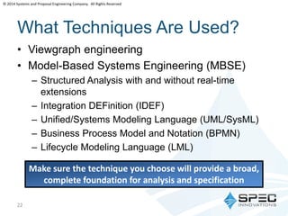 © 2014 Systems and Proposal Engineering Company. All Rights Reserved 
What Techniques Are Used? 
• Viewgraph engineering 
• Model-Based Systems Engineering (MBSE) 
– Structured Analysis with and without real-time 
extensions 
– Integration DEFinition (IDEF) 
– Unified/Systems Modeling Language (UML/SysML) 
– Business Process Model and Notation (BPMN) 
– Lifecycle Modeling Language (LML) 
22 
Make sure the technique you choose will provide a broad, 
complete foundation for analysis and specification 
 