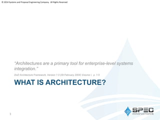 © 2014 Systems and Proposal Engineering Company. All Rights Reserved 
“Architectures are a primary tool for enterprise-level systems 
integration.” 
DoD Architecture Framework, Version 1.0 (09 February 2004) Volume I, p. 1-5 
WHAT IS ARCHITECTURE? 
3 
 